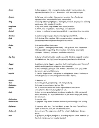 clinch kb. Box.: pagutan. -kkt. 1 mengeling (paku-paku). 2 membereskan. (an
argumen) 3 merebut (victory). 4 menutup. -kki. berpiting-pitingan.
clincher kb. hal yang menentukan. His argument provided the c. Pemberian
argumentasinya merupakan hal yang menentukan.
cling kki. (clung) 1 berpegang teguh. 2 melengket, melekat. clinging vine seorang
wanita yang tidak bisa berdiri sendiri.
clingstone kb. biji buah persik yang melekat pada daging buahnya.
clinic kb. klinik, balai pengobatan. maternity c. klinik bersalin.
clinical ks. klinis. c. medicine ilmu pengobatan klinik. c. psychology ilmu jiwa klinik.
clinician kb. dokter yang mengajar atau memakai pengobatan klinik.
clink kb. 1 denting. 2 Inf.: penjara. -kkt. mempertemukan, menyentuhkan. to c.
glasses and drink mempertemukan gelas lalu minum.
clinker kb. arang/kerak besi, tahi arang.
clip kb. 1 jepitan. 2 potongan (dalam filem). 3 Inf.: pukulan. 4 Inf.: kecepatan. -
kkt.(clipped) 1 menggunting. 2 memangkas, memotong. -clipping kb.
guntingan. clippings j. guntingan, pangkasan, potongan.
clip-clop kb. bunyi keletak-keletuk (of wooden sandals). -kkt. (clip-clopped) berjalan
keletak-keletuk. She clip-clopped along Ia berjalan berkeletak-keletuk.
clipper kb. alat pemotong. clippers j. gunting. Shali I use the clippers on the sides?
Apakah rambut-rambut di pinggir itu akan dipotong ?
clique kb. klik, kelompok, golongan kecil. military c. kelompok kecil yang terdiri
dari perwira-perwira, klik tentara.
cliquish ks. (selalu) bergerombol. That group of young people is very c. Kelompok
pemuda-pemuda itu selalu bergerombol diantara mereka.
clitoris kb. kelentit, itil.
cloak kb. mantel, jubah, jas (panjang). -kkt. menyelubungi.
cloakroom kb. tempat penggantungan jas, topi dsb.
clobber kkt. Sl.: memukul berkali-kali. In his rage clobbered him Dalam
kemarahannya dia memukulnya berkali-kali.
clock kb. jam, lonceng. grandfather c. jam besar yang berdiri. -kkt. mengambil
waktu (a runner). to c. in/out mendaftarkan jam masuk kerja, jam pulang
dari pekerjaan.
clockmaker kb. tukang arloji.
clockwatcher kb. pegawai yang sebentar-sebentar melihat jam menunggu saat pulang.
clockwise kk. menurut jalan jam. Turn your key c. to open the trunk Putarlah kunci
koper itu menurut jalan jam untuk membukanya.
clockwork kb. mesin jam. The program went off like c. Acara itu berjalan dengan
lancar.
clod kb. gumpalan, bungkah, bongkah. c. of earth gumpalan tanah. to break up
the clods menghancurkan bungkal-bungkal.
 