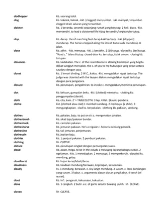 clodhopper kb. seorang tolol.
clog kb. tekelek, bakiak. -kkt. (clogged) menyumbat. -kki. mampat, tersumbat.
clogged drain saluran yang tersumbat.
cloister kb. 1 beranda, serambi sepanjang rumah yang beratap. 2 Rel.: biara. -kkt.
menyendiri. to lead a cloistered life hidup tersendiri/terpisah/tertutup.
clop kb. derap. the of marching feet derap kaki berbaris. -kki. (clopped)
menderap. The horses clopped along the street Kuda-kuda menderap di
jalan.
close kb. akhir. -kkt. menutup. -kki. 1 berakhir. 2 (di) tutup. -closed ks. (ter)tutup.
"Road c." Jalan ditutup. closed-door ks. tertutup, tidak umum. -closing kb.
tutupan.
closeness kb. kedekatan. The c. of the resemblance is striking Kemiripan yang begitu
dekat sungguh menyolok. the c. of you to me hubungan yang dekat antara
saudara dengan saya.
closet kb. 1 lemari dinding. 2 W.C., kakus. -kkt. mengadakan rapat tertutup. The
judge was closeted with the lauyers Hakim mengadakan rapat tertutup
dengan para pengacara.
closure kb. penutupan, pengakhiran. to invoke c. mengadakan/meminta penutupan.
clot kb. bekuan, gumpalan beku. -kki. (clotted) membeku. -clotting kb.
penggumpalan (darah).
cloth kb. cita, kain. 2 '= TABLECLOTH. 3 lap. 4 Rel.: (kaum) pendeta.
clothe kkt. (clothed atau clad) 1 membeli sandang. 2 membajui (a child). 3
mengungkapkan. -clad ks. berpakaian. -clothing kb. pakaian, sandang.
clothes kb. pakaian, baju. to put on o's c. mengenakan pakaian.
clothesbrush kb. sikat baju/pakaian bundar.
clotheshook kb. cantelan pakaian.
clotheshorse kb. jemuran pakaian. He's a regular c. horse Ia seorang pesolek.
clothesline kb. tali jemuran, penjemuran.
clothespin kb. jepitan baju.
clothier kb. 1 penjual pakaian. 2 pembuat pakaian.
clothing lih CLOTHE.
cloture kb. penutupan singkat dengan pemungutan suara.
cloud kb. awan, mega. to be in the clouds 1 melayang-layang bahagia sekali. 2
ngelamun. -kkt. 1 meredupkan. 2 menutupi. 3 memperkeruh. -clouded ks.
mendung, gelap.
cloudburst kb. hujan keras/lebat/deras.
cloudiness kb. keadaan mendung/berawan, kegelapan, kesuraman.
cloudy ks. 1 mendung, berawan. c. sky langit mendung. 2 suram. c. look pandangan
yang suram. 3 kabur. c. arguments alasan-alasan yang kabur. 4 keruh (of
water).
clout kb. Inf.: pengaruh, kekuasaan, kekuatan.
clove kb. 1 cengkeh. 2 butir. a c. of garlic sebutir bawang putih. lih CLEAVE.
cloven lih CLEAVE.
 