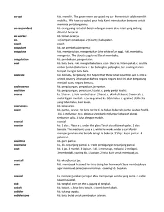 co-opt kkt. memilih. The government co-opted my car Pemerintah telah memilih
mobilku. We have co-opted your help Kami memutuskan bersama untuk
meminta pertolonganmu.
co-respondent kb. orang yang tertuduh berzina dengan suami atau isteri yang sedang
dituntut bercerai.
co-worker kb. teman sekerja.
co. 1 (Company) maskapai. 2 (County) kabupaten.
coach coach
coagulant kb. zat pembeku/pengental
coagulate kkt. membekukan, mengentalkan (the white of an egg). -kki. membeku,
mengental. The blood coagulated Darah membeku.
coagulation kb. pembekuan, pengentalan.
coal kb. batu bara. -kki. mengisi batu bara. coal- black ks. hitam pekat. c. scuttle
ember (untuk) batu bara. c. tar belangkin, pelangkin, ter. coaling station
tempat mengisi batu bara.
coalesce kki. bersatu, bergabung. It is hoped that these small countries will c. into a
united country Diharapkan bahwa negara-negara kecil ini akan bergabung
menjadi suatu negara bersatu.
coalescence kb. pergabungan, perpaduan, jerepetan.
coalition kb. pergabungan, persatuan, koalisi. c. party partai koalisi.
coarse ks. 1 kasar. c. hair rambut kasar. 2 kesat. c. skin kulit kesat. 3 mentah. c.
metal logam mentah. coarse-grained ks. tidak halus. c.-grained cloth cita
yang tidak halus, kain kasar.
coarseness kb. kekasaran.
coast kb. pantai, pesisir. He lives on the C. Ia hidup di daerah pantai Lautan Pasifik.
-kki. 1 meluncur. to c. down a snowbank meluncur kebawah diatas
timbunan salju. 2 lulus dengan mudah.
coastal coastal
coaster ko. 1 alas . Place a c. under the glass Taruh alas dibawah gelas. 2 alas
beroda. The mechanic uses a c. while he works under a car Montir
mempergunakan alas beroda selagi ia bekerja. 3 Ship.: kapal pantai. 4
peluncur.
coastline kb. garis pantai.
coastwise ks., kk. sepanjang pantai. c. trade perdagangan sepanjang pantai.
coat kb. 1 jas. 2 mantel. 3 lapisan. -kki. 1 menutupi, melapisi. 2 melapisi.
3membedaki. coating kb. 1 lapisan. 2 helai kain untuk membuat jas.
coattail kb. ekor/buntut jas.
coax kkt. membujuk I coaxed her into doing her homework Saya membujuknya
agar membuat pekerjaan rumahnya. -coaxing kb. bujukan.
coaxial ks. mempergunakan jaringan atau mempunyai sumbu yang sama. c. cable
kawat koaksial.
cob kb. tongkol. corn on the c. jagung di tongkol.
cobalt kb. kobalt. c. blue biru kobalt. c bomb bom kobalt.
cobbler kb. tukang sepatu.
cobblestone kb. batu bulat untuk pembuatan jalanan.
 