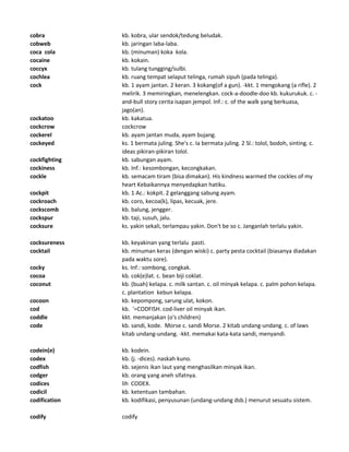 cobra kb. kobra, ular sendok/tedung beludak.
cobweb kb. jaringan laba-laba.
coca cola kb. (minuman) koka kola.
cocaine kb. kokain.
coccyx kb. tulang tungging/sulbi.
cochlea kb. ruang tempat selaput telinga, rumah sipuh (pada telinga).
cock kb. 1 ayam jantan. 2 keran. 3 kokang(of a gun). -kkt. 1 mengokang (a rifle). 2
melirik. 3 memiringkan, menelengkan. cock-a-doodle-doo kb. kukurukuk. c. -
and-bull story cerita isapan jempol. Inf.: c. of the walk yang berkuasa,
jago(an).
cockatoo kb. kakatua.
cockcrow cockcrow
cockerel kb. ayam jantan muda, ayam bujang.
cockeyed ks. 1 bermata juling. She's c. Ia bermata juling. 2 Sl.: tolol, bodoh, sinting. c.
ideas pikiran-pikiran tolol.
cockfighting kb. sabungan ayam.
cockiness kb. Inf.: kesombongan, kecongkakan.
cockle kb. semacam tiram (bisa dimakan). His kindness warmed the cockles of my
heart Kebaikannya menyedapkan hatiku.
cockpit kb. 1 Ac.: kokpit. 2 gelanggang sabung ayam.
cockroach kb. coro, kecoa(k), lipas, kecuak, jere.
cockscomb kb. balung, jengger.
cockspur kb. taji, susuh, jalu.
cocksure ks. yakin sekali, terlampau yakin. Don't be so c. Janganlah terlalu yakin.
cocksureness kb. keyakinan yang terlalu pasti.
cocktail kb. minuman keras (dengan wiski) c. party pesta cocktail (biasanya diadakan
pada waktu sore).
cocky ks. Inf.: sombong, congkak.
cocoa kb. cok(e)lat. c. bean biji coklat.
coconut kb. (buah) kelapa. c. milk santan. c. oil minyak kelapa. c. palm pohon kelapa.
c. plantation kebun kelapa.
cocoon kb. kepompong, sarung ulat, kokon.
cod kb. '=CODFISH. cod-liver oil minyak ikan.
coddle kkt. memanjakan (o's children)
code kb. sandi, kode. Morse c. sandi Morse. 2 kitab undang-undang. c. of laws
kitab undang-undang. -kkt. memakai kata-kata sandi, menyandi.
codein(e) kb. kodein.
codex kb. (j. -dices). naskah kuno.
codfish kb. sejenis ikan laut yang menghasilkan minyak ikan.
codger kb. orang yang aneh sifatnya.
codices lih CODEX.
codicil kb. ketentuan tambahan.
codification kb. kodifikasi, penyusunan (undang-undang dsb.) menurut sesuatu sistem.
codify codify
 
