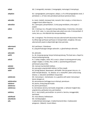 adopt kkt. 1 mengambil, memakai. 2 mengangkat, memungut.3 menyetujui.
adoption kb. 1 pengangkatan, pemungutan, adopsi, a. of a child pengangkatan anak. 2
pemakaian. a. of new rules pemakaian peratuan-peraturan baru.
adorable ks. manis (sekali), menawan hati, menarik. She's simply a. in that dress Ia
sungguh manis dalam baju itu.
adoration kb. 1 pemujaan, penyembahan. 2 cinta yang mendalam, cinta sejati. 3
pujaan.
adore kkt. 1 memuja. to a. the gods memuja dewa-dewa. 2 mencintai, cinta akan
(s.o). 3 Inf.: suka. I a. coca-cola Saya suka sekali coca-cola. 4 menyembah. O
come, lets us a. Him Marilah kita menyembahNya.
adorn kkt. 1 menghiasi. The Christmas tree was adorned with decorations Pohon
itu dihiasi dgn perhiasan-perhiasan.2 memperindah, menghiasi. She was
adorned with jewels Ia diperindah dgn intan permata.
adornment kb.1 perhiasan. 2 dandanan.
adrenal ks. yang berhubungan dengan adrenalin. a. gland kelenjar adrenalin.
adrenalin kb. adrenalin.
adrift ks., kk. terapung-apung, hanyut terkatung-katung. The boat was a. Kapal itu
hanyut terkatung-katung.
adroit ks. 1 cakap, tangkas, cekat. He's a very a. player Ia seorang pemain yang
sangat tangkas. 2 cerdas, lihai, cerdik. a. questioning pertanyaan-
pertanyaan yang cerdas.
adulate kkt. memuji-muji berlebih-lebihan.
adulation kb. puji-pujian yang berlabih-lebihan ( of the crowd).
adult kb. (orang) dewasa, dewasawan, akil-balikh. She has grown into an a. Ia
telah menjadi dewasa. --ks. dewasa. an a. movie/film pilem untuk orang
dewasa. a. education pendidikan masyarakat.
adulterate kkt. mencampuri, memalsukan. to a. gasoline with water mencampuri
bensin dengan air.
adulteration kb. pencampuran (sehingga turun nilainya), pemalsuan.
adulterer kb. pezina, orang yang bermukah.
adulteress kb. pezina perempuan.
adulterous ks. bermaksiat, berzina, bermukah, bergendak. a. behavior tingkah-laku
yang berzina, perbuatan zina, permukahan.
adultery kb. (j. -ties) zina(h), perzina(h)an. to commit a. berzina, menggendaki,
bermukah.
adulthood kb. masa dewasa, kedewasaan.
adumbrate kkt. membayangkan.
adv. 1 (adverb) kata keterangan. 2 (advertisement) iklan. 3 (advvocate)
pengacara. (Advent) musim Adven.
 