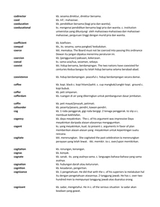 codirector kb. sesama direktur, direktur bersama.
coed kb. Inf.: mahasiswi.
coeducation kb. pendidikan bersama (bagi pria dan wanita).
coeducational ks. mengenai pendidikan bersama bagi pria dan wanita. c. institution
universitas yang dikunjungi oleh mahasiswa-mahasiswa dan mahasiswi-
mahasiswi, perguruan tinggi dengan murid pria dan wanita.
coefficient kb. koefisien.
coequal kb., ks. sesama, sama pangkat/ kedudukan.
coerce kkt. memaksa. The Board must not be coerced into passing this ordinance
Dewan itu jangan dipaksa menerima peraturan ini.
coercion kb. (penggunaan) paksaan, kekerasan.
coeval ks. sama usia/tua, sezaman, sebaya.
coexist kki. hidup bersama, berdampingan. The two nations have coexisted for
centuries Kedua bangsa itu telah hidup bersama selama berabad-abad.
coexistence kb. hidup berdampingan. peaceful c. hidup berdampingan secara damai.
coffee kb. kopi. black c. kopi hitam/pahit. c. cup mangkok/cangkir kopi. ground c.
kopi bubuk.
coffer kb. peti simpanan.
cofferdam kb. ruangan di air yang dikeringkan untuk pembangunan dasar jembatan.
coffin kb. peti mayat/jenazah, petimati.
cofounder kb. peserta/pesero, pendiri, kawan-pendiri.
cog kb. 1 roda penggerak, gigi roda bergigi. 2 tenaga penggerak. to slip a c.
membuat kekhilafan.
cogency kb. daya meyakinkan. The c. of his argument was impressive Daya
meyakinkan daripada alasan-alasannya mengagumkan.
cogent ks. yang meyakinkan, kuat. to present c. arguments in favor of plan
memberikan alasan-alasan yang meyakinkan untuk kepentingan suatu
rencana.
cogitate kkt. merenungkan. She cogitated the past celebration Ia merenungkan
perayaan yang telah lewat. -kki. memikir. to c. over/upon memikirkan.
cogitation kb. renungan, kenangan.
cognac kb. konyak.
cognate kb. sanak. -ks. yang asalnya sama. c. languages bahasa-bahasa yang sama
asalnya.
cognation kb. hubungan darah atau keturunan.
cognition kb. kesadaran, pengertian.
cognizance kb. 1 pengetahuan. He did that with the c. of his superiors Ia melakukan hal
itu dengan pengetahuan atasannya. 2 tanggung jawab. He has c. over two
hundred men Ia mempunyai tanggung jawab atas duaratus orang.
cognizant kb. sadar, mengetahui. He in c. of the serious situation Ia sadar akan
keadaan yang gawat.
 