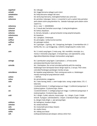 cogwheel kb. roda gigi.
cohabit kki. tinggal bersama sebagai suami-isteri.
cohabitation kb. hidup bersama sebagai laki isteri.
cohere kki. berkumpul bersama, melengket/melekat satu sama lain.
coherence kb. pertalian, hubungan. Some c. is essential in such a system Satu pertalian
perlu dalam sistim yang demikian itu. Sekedar hubungan perlu dalam sistim
seperti itu.
coherency kb. (j. -cies) '= COHERENCE.
coherent ks. 1 masuk akal, bertalian secara logis. 2 saling berlengketan.
cohesion kb. kohesi, kepaduan.
cohesive ks. bersatu, berpadu. c. group kumpulan orang yang bersatupadu.
cohesiveness kb. kepaduan.
cohort kb. 1 pengikut. 2 kelompok.
coiffeur kb. pemangkas rambut (untuk wanita).
coiffure kb. potongan rambut.
coil kb. 1 gulungan. 2 gulung. -kki. 1 bergelung, berlingkar. 2 membelitkan diri. 3
berliku-liku. to c. up menggulung. -coiled ks. bergelung (of a snake, hair).
coin kb. 1 ( mata) uang logam. 2 mata uang. -kkt. membikin, mencipta. to c.
money 1 mencetak uang logam. 2 menjadi kaya. coin operated ks. yang
digerakkan/dijalankan dengan memasukkan uang logam.
coinage kb. 1 pembuatan uang logam. 2 penciptaan. c. of new words
penciptaan/pembuatan kata-kata baru.
coincide kki. 1 bertepatan. Our arrival coincided perfectly with the meeting
Kedatangan kami bertepatan benar dengn rapat itu. 2 serupa. Their views
coincided Pandangan-pandangan mereka serupa.
coincidence kb. kejadian yang kebetulan. Their coming was wuite a c. Kedatangan
mereka memang hal yang kebetulan sekali.
coition = COITUS.
coitus kb. persetubuhan, sanggama.
coke kb. 1 batu karang, kokas. c. oven tungku batu arang, tungku kokas. 2 Sl.: C.
koka kola.
col. 1 (colonel) kolonel. 2 (college) perguruan tinggi. 3 (collector) pengumpul. 4
(colony) jajahan. 5 (column) lajur, kolom.
col. 1 (colonel) kolonel. 2 (college) perguruan tinggi. 3 (collector) pengumpul. 4
(colony) jajahan. 5 (column) lajur, kolom.
cold kb. 1 dingin. 2 pilek, selesma, masuk angin. -ks. 1 dingin. 2 jauh. 3 tidak
tertarik. 4 pingsan. cold-blooded ks. 1 kejam. 2 berdarah dingin. cold-eyed
ks. dengan mata dingin. c. war perang dingin.
coldness kb. kedinginan, keadaan dingin.
coleslaw kb. selada kol/kubis.
colic kb. mulas/sakit perut (bayi, hewan).
coliseum kb. stadion besar.
colitis kb. radang usus besar.
coll. (colloquial) (bahasa) percakapan, bahasa sehari-hari.
 
