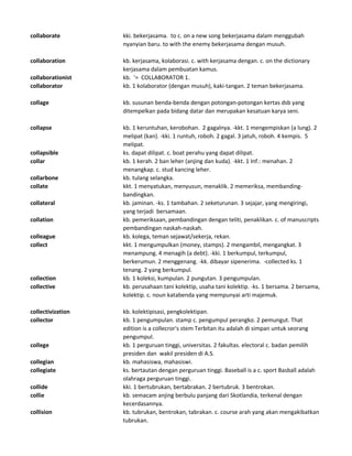 collaborate kki. bekerjasama. to c. on a new song bekerjasama dalam menggubah
nyanyian baru. to with the enemy bekerjasama dengan musuh.
collaboration kb. kerjasama, kolaborasi. c. with kerjasama dengan. c. on the dictionary
kerjasama dalam pembuatan kamus.
collaborationist kb. '= COLLABORATOR 1.
collaborator kb. 1 kolaborator (dengan musuh), kaki-tangan. 2 teman bekerjasama.
collage kb. susunan benda-benda dengan potongan-potongan kertas dsb yang
ditempelkan pada bidang datar dan merupakan kesatuan karya seni.
collapse kb. 1 keruntuhan, kerobohan. 2 gagalnya. -kkt. 1 mengempiskan (a lung). 2
melipat (kan). -kki. 1 runtuh, roboh. 2 gagal. 3 jatuh, roboh. 4 kempis. 5
melipat.
collapsible ks. dapat dilipat. c. boat perahu yang dapat dilipat.
collar kb. 1 kerah. 2 ban leher (anjing dan kuda). -kkt. 1 Inf.: menahan. 2
menangkap. c. stud kancing leher.
collarbone kb. tulang selangka.
collate kkt. 1 menyatukan, menyusun, menaklik. 2 memeriksa, membanding-
bandingkan.
collateral kb. jaminan. -ks. 1 tambahan. 2 seketurunan. 3 sejajar, yang mengiringi,
yang terjadi bersamaan.
collation kb. pemeriksaan, pembandingan dengan teliti, penaklikan. c. of manuscripts
pembandingan naskah-naskah.
colleague kb. kolega, teman sejawat/sekerja, rekan.
collect kkt. 1 mengumpulkan (money, stamps). 2 mengambil, mengangkat. 3
menampung. 4 menagih (a debt). -kki. 1 berkumpul, terkumpul,
berkerumun. 2 menggenang. -kk. dibayar sipenerima. -collected ks. 1
tenang. 2 yang berkumpul.
collection kb. 1 koleksi, kumpulan. 2 pungutan. 3 pengumpulan.
collective kb. perusahaan tani kolektip, usaha tani kolektip. -ks. 1 bersama. 2 bersama,
kolektip. c. noun katabenda yang mempunyai arti majemuk.
collectivization kb. kolektipisasi, pengkolektipan.
collector kb. 1 pengumpulan. stamp c. pengumpul perangko. 2 pemungut. That
edition is a collecror's stem Terbitan itu adalah di simpan untuk seorang
pengumpul.
college kb. 1 perguruan tinggi, universitas. 2 fakultas. electoral c. badan pemilih
presiden dan wakil presiden di A.S.
collegian kb. mahasiswa, mahasiswi.
collegiate ks. bertautan dengan perguruan tinggi. Baseball is a c. sport Basball adalah
olahraga perguruan tinggi.
collide kki. 1 bertubrukan, bertabrakan. 2 bertubruk. 3 bentrokan.
collie kb. semacam anjing berbulu panjang dari Skotlandia, terkenal dengan
kecerdasannya.
collision kb. tubrukan, bentrokan, tabrakan. c. course arah yang akan mengakibatkan
tubrukan.
 