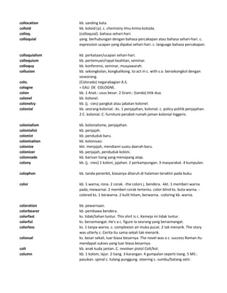 collocation kb. sanding kata.
colloid kb. koloid (a). c. chemistry ilmu kimia koloida.
colloq. (colloquial). bahasa sehari-hari.
colloquial yang berhubungan dengan bahasa percakapan atau bahasa sehari-hari. c.
expression ucapan yang dipakai sehari-hari. c. language bahasa percakapan.
colloquialism kb. perkataan/ucapan sehari-hari.
colloquium kb. pertemuan/rapat keahlian, seminar.
colloquy kb. konferensi, seminar, musyawarah.
collusion kb. sekongkolan, kongkalikong. to act in c. with s.o. bersekongkol dengan
seseorang.
colo. (Colorado) negarabagian A.S.
cologne = EAU DE COLOGNE.
colon kb. 1 Anat.: usus besar. 2 Gram.: (tanda) titik dua.
colonel kb. kolonel.
colonelcy kb. (j. -cies) pangkat atau jabatan kolonel.
colonial kb. seorang kolonial. -ks. 1 penjajahan, kolonial. c. policy politik penjajahan.
2 C. kolonial. C. furniture perabot rumah jaman kolonial Inggeris.
colonialism kb. kolonialisme, penjajahan.
colonialist kb. penjajah.
colonist kb. penduduk baru.
colonization kb. kolonisasi.
colonize kkt. menjajah, mendiami suatu daerah baru.
colonizer kb. penjajah, penduduk koloni.
colonnade kb. barisan tiang yang menopang atap.
colony kb. (j. -nies) 1 koloni, jajahan. 2 perkampungan. 3 masyarakat. 4 kumpulan.
colophon kb. tanda penerbit, biasanya ditaruh di halaman terakhir pada buku.
color kb. 1 warna, rona. 2 corak. -the colors j. bendera. -kkt. 1 memberi warna
pada, mewarnai. 2 memberi corak tertentu. color-blind ks. buta warna. -
colored ks. 1 berwarna. 2 kulit hitam, berwarna. -coloring kb. warna.
coloration kb. pewarnaan.
colorbearer kb. pembawa bendera.
colorfast ks. tidak/tahan luntur. This shirt is c. Kemeja ini tidak luntur.
colorful ks. bersemangat. He's a c. figure Ia seorang yang bersemangat.
colorless ks. 1 tanpa warna. c. complexion air muka pucat. 2 tak menarik. The story
was utterly c. Cerita itu sama sekali tak menarik.
colossal ks. besar sekali, luar biasa besarnya. The novel was a c. success Roman itu
mendapat sukses yang luar biasa besarnya.
colt kb. anak kuda jantan. C. revolver pistol Colt/kol.
column kb. 1 kolom, lajur. 2 tiang. 3 karangan. 4 gumpalan seperti tiang. 5 Mil.:
pasukan. spinal c. tulang punggung. steering c. sumbu/batang setir.
 