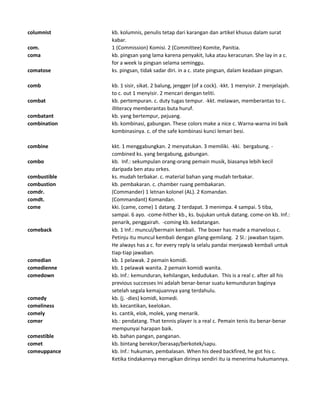 columnist kb. kolumnis, penulis tetap dari karangan dan artikel khusus dalam surat
kabar.
com. 1 (Commission) Komisi. 2 (Committee) Komite, Panitia.
coma kb. pingsan yang lama karena penyakit, luka atau keracunan. She lay in a c.
for a week Ia pingsan selama seminggu.
comatose ks. pingsan, tidak sadar diri. in a c. state pingsan, dalam keadaan pingsan.
comb kb. 1 sisir, sikat. 2 balung, jengger (of a cock). -kkt. 1 menyisir. 2 menjelajah.
to c. out 1 menyisir. 2 mencari dengan teliti.
combat kb. pertempuran. c. duty tugas tempur. -kkt. melawan, memberantas to c.
illiteracy memberantas buta huruf.
combatant kb. yang bertempur, pejuang.
combination kb. kombinasi, gabungan. These colors make a nice c. Warna-warna ini baik
kombinasinya. c. of the safe kombinasi kunci lemari besi.
combine kkt. 1 menggabungkan. 2 menyatukan. 3 memiliki. -kki. bergabung. -
combined ks. yang bergabung, gabungan.
combo kb. Inf.: sekumpulan orang-orang pemain musik, biasanya lebih kecil
daripada ben atau orkes.
combustible ks. mudah terbakar. c. material bahan yang mudah terbakar.
combustion kb. pembakaran. c. chamber ruang pembakaran.
comdr. (Commander) 1 letnan kolonel (AL). 2 Komandan.
comdt. (Commandant) Komandan.
come kki. (came, come) 1 datang. 2 terdapat. 3 menimpa. 4 sampai. 5 tiba,
sampai. 6 ayo. -come-hither kb., ks. bujukan untuk datang. come-on kb. Inf.:
penarik, penggairah. -coming kb. kedatangan.
comeback kb. 1 Inf.: muncul/bermain kembali. The boxer has made a marvelous c.
Petinju itu muncul kembali dengan gilang-gemilang. 2 Sl.: jawaban tajam.
He always has a c. for every reply Ia selalu pandai menjawab kembali untuk
tiap-tiap jawaban.
comedian kb. 1 pelawak. 2 pemain komidi.
comedienne kb. 1 pelawak wanita. 2 pemain komidi wanita.
comedown kb. Inf.: kemunduran, kehilangan, kedudukan. This is a real c. after all his
previous successes Ini adalah benar-benar suatu kemunduran baginya
setelah segala kemajuannya yang terdahulu.
comedy kb. (j. -dies) komidi, komedi.
comeliness kb. kecantikan, keelokan.
comely ks. cantik, elok, molek, yang menarik.
comer kb.: pendatang. That tennis player is a real c. Pemain tenis itu benar-benar
mempunyai harapan baik.
comestible kb. bahan pangan, panganan.
comet kb. bintang berekor/berasap/berkotek/sapu.
comeuppance kb. Inf.: hukuman, pembalasan. When his deed backfired, he got his c.
Ketika tindakannya merugikan dirinya sendiri itu ia menerima hukumannya.
 