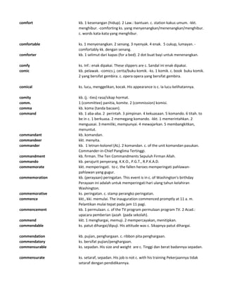 comfort kb. 1 kesenangan (hidup). 2 Law.: bantuan. c. station kakus umum. -kkt.
menghibur. -comforting ks. yang menyenangkan/menenangkan/menghibur.
c. words kata-kata yang menghibur.
comfortable ks. 1 menyenangkan. 2 senang. 3 nyenyak. 4 enak. 5 cukup, lumayan. -
comfortably kk. dengan senang.
comforter kb. 1 selimut dari kapas (for a bed). 2 dot buat bayi untuk menenangkan.
comfy ks. Inf.: enak dipakai. These slippers are c. Sandal ini enak dipakai.
comic kb. pelawak. -comics j. cerita/buku komik. -ks. 1 komik. c. book buku komik.
2 yang bersifat gembira. c. opera opera yang bersifat gembira.
comical ks. lucu, menggelikan, kocak. His appearance is c. Ia lucu kelihatannya.
comity kb. (j. -ties) rasa/sikap hormat.
comm. 1 (committee) panitia, komite. 2 (commission) komisi.
comma kb. koma (tanda bacaan).
command kb. 1 aba-aba. 2 perintah. 3 pimpinan. 4 kekuasaan. 5 komando. 6 titah. to
be in c. 1 berkuasa. 2 memegang komando. -kkt. 1 memerintahkan. 2
menguasai. 3 memiliki, mempunyai. 4 mewajarkan. 5 membangkitkan,
menuntut.
commandant kb. komandan.
commandeer kkt. menyita.
commander kb. 1 letnan-kolonel (AL). 2 komandan. c. of the unit komandan pasukan.
Commander-in-Chief Panglima Tertinggi.
commandment kb. firman. The Ten Commandments Sepuluh Firman Allah.
commando kb. perajurit penyerang. K.K.O., P.G.T., R.P.K.A.D.
commemorate kkt. memperingati. to c. the fallen heroes memperingati pahlawan-
pahlawan yang gugur.
commemoration kb. (perayaan) peringatan. This event is in c. of Washington's birthday
Perayaan ini adalah untuk memperingati hari ulang tahun kelahiran
Washington.
commemorative ks. peringatan. c. stamp perangko peringatan.
commence kkt., kki. memulai. The inauguration commenced promptly at 11 a. m.
Pelantikan mulai tepat pada jam 11 pagi.
commencement kb. 1 permulaan. c. of the TV program permulaan program TV. 2 Acad.:
upacara pemberian ijazah (pada sekolah).
commend kkt. 1 menghargai, memuji. 2 mempercayakan, menitipkan.
commendable ks. patut dihargai/dipuji. His attitude was c. Sikapnya patut dihargai.
commendation kb. pujian, penghargaan. c. ribbon pita penghargaan.
commendatory ks. bersifat pujian/penghargaan.
commensurable ks. sepadan. His size and weight are c. Tinggi dan berat badannya sepadan.
commensurate ks. setaraf, sepadan. His job is not c. with his training Pekerjaannya tidak
setaraf dengan pendidikannya.
 