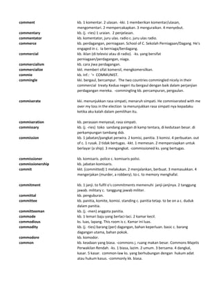 comment kb. 1 komentar. 2 ulasan. -kki. 1 memberikan komentar/ulasan,
mengomentari. 2 mempercakapkan. 3 menguraikan. 4 menyebut.
commentary kb. (j. -ries) 1 uraian. 2 penjelasan.
commentator kb. komentator, juru ulas. radio c. juru ulas radio.
commerce kb. perdagangan, perniagaan. School of C. Sekolah Perniagaan/Dagang. He's
engaged in c. Ia berniaga/berdagang.
commercial kb. iklan (di televisi atau di radio). -ks. yang bersifat
perniagaan/perdagangan, niaga.
commercialism kb. cara jiwa perdagangan.
commercialize kkt. memberi sifat komersil, mengkomersilkan.
commie kb. Inf.: '= COMMUNIST.
commingle kki. bergaul, bercampur. The two countries commingled nicely in their
commercial treaty Kedua negeri itu bergaul dengan baik dalam perjanjian
perdagangan mereka. -commingling kb. percampuran, pergaulan.
commiserate kki. menunjukkan rasa simpati, menaruh simpati. He commiserated with me
over my loss in the election Ia menunjukkan rasa simpati nya kepadaku
ketika aku kalah dalam pemilihan itu.
commiseration kb. perasaan menyesal, rasa simpati.
commissary kb. (j. -ries) toko sandang pangan di kamp tentara, di kedutaan besar. di
perkampungan tambang dsb.
commission kb. 1 jabatan/pangkat perwira. 2 komisi, panitia. 3 komisi. 4 perbuatan. out
of c. 1 rusak. 2 tidak bertugas. -kkt. 1 memesan. 2 mempersiapkan untuk
berlayar (a ship). 3 mengangkat. -commissioned ks. yang bertugas.
commissioner kb. komisaris. police c. komisaris polisi.
commissionership kb. jabatan komisaris.
commit kkt. (committed) 1 melakukan. 2 menjalankan, berbuat. 3 memasukkan. 4
mengerjakan (murder, a robbery). to c. to memory menghafal.
commitment kb. 1 janji. to fulfil o's commitments memenuhi janji-janjinya. 2 tanggung
jawab. military c. tanggung jawab militer.
committal kb. penguburan.
committee kb. panitia, komite, komisi. standing c. panitia tetap. to be on a c. duduk
dalam panitia.
committeeman kb. (j. -men) anggota panitia.
commode kb. 1 lemari baju yang berlaci-laci. 2 kamar kecil.
commodious ks. luas, lapang. This room is c. Kamar ini luas.
commodity kb. (j. -ties) barang (per) dagangan, bahan keperluan. basic c. barang
dagangan utama, bahan pokok.
commodore kb. komodor.
common kb. keadaan yang biasa. -commons j. ruang makan besar. Commons Majelis
Perwakilan Rendah. -ks. 1 biasa, lazim. 2 umum. 3 bersama. 4 dangkal,
kasar. 5 kasar. common-law ks. yang berhubungan dengan hukum adat
atau hukum kasus. -commonly kk. biasa.
 