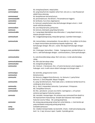 commoner kb. orang biasa/awam, rakyat jelata.
commonplace kb. yang biasa/lumrah, kejadian sehari-hari. Jets are a c. now Pesawat jet
adalah biasa sekarang.
commonweal kb. kesejahteraan bersama/umum.
commonwealth kb. persemakmuran. the British C. Persemakmuran Inggeris.
commotion kb. keributan, huru hara, kegemparan.
communal ks. komunal, yang bertautan atau berhubungan dengan umum. c. land
tanah milik bersama/desa.
communalism kb. cara hidup bersama, perkauman.
commune kb. komune, kelompok yang hidup bersama.
communicable ks. 1 yang dapat dipindahkan atau diteruskan. 2 yang dapat menular. c.
disease penyakit menular.
communicant kb. 1 anggota/pengunjung. tetap (dari gereja). 2 pemberi keterangan.
communicate kkt. menceritakan, menyampaikan. He was able to c. his problem to his boss
Ia dapat menceritakan persoalannya kepada majikannya. -kki.
berhubungan dengan. We can c. easily Kita dapat berhubungan dengan
mudah.
communication kb. 1 hubungan, komunikasi. 2 kabar. 3 pengumuman, pemberitahuan. to
be in c. with berhubungan dengan. -communications j. Sistim perhubungan .
communicative ks. suka bicara/bercakap-cakap. She's not very c. Ia tak suka bercakap-
cakap.
communicativeness kb. sifat suka bercakap-cakap.
communicator kb. orang/alat penghubung.
communion kb. 1 komuni. 2 kerukunan. the c. of saints kerukunan umat seagama. 3
hubungan erat. in with nature dalam hubungan erat dengan alam.
communique kb. kominike, pengumuman resmi.
communism kb.komunisme.
communist kb. Komunis, Anggota Partai Komunis. -ks. Komunis. C. party Partai
Komunis. C. China Republik Rakyat Tiongkok.
communistic ks. yang bersifat komunis. That trade union c. tendencies Serikat buruh itu
condong ke aliran komunis.
community kb. (j. -ties) 1 masyarakat, komunita. 2 persamaan. 3 himpunan.
communize kkt. menjadikan komunis.
commutation kb. Elec.: penukaran jurusan arus listrik. 2 peringanan. c. of a prison
sentence peringanan hukuman penjara.
commute kkt. merubah, memperingan. His sentence was commuted from death to
life imprisonment Hukumannya dirubah dari hukuman mati menjadi
hukuman seumur hidup. -kki. pulang pergi kerja.
commuter kb. orang yang pulang pergi setiap hari untuk bekerja.. c. train kereta api
yang membawa orang yang pulang pergi kerja.
comp. (compiler) penyusun.
compact kb. 1 (ladies') tempat bedak, tas kosmetik. 2 Auto.: mobil penumpang yang
kecil. -ks. 1 rapi, tersusun rapat. 2 padat. 3 pendek gemuk.
 