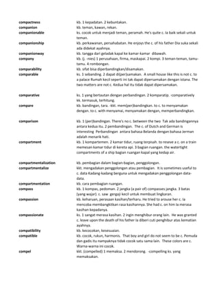 compactness kb. 1 kepadatan. 2 kebuntakan.
companion kb. teman, kawan, rekan.
companionable ks. cocok untuk menjadi teman, peramah. He's quite c. Ia baik sekali untuk
teman.
companionship kb. perkawanan, persahabatan. He enjoys the c. of his father Dia suka sekali
ada didekat ayahnya.
companionway kb. tangga dari geladak kapal ke kamar-kamar dibawah.
company kb. (j. -nies) 1 perusahaan, firma, maskapai. 2 kompi. 3 teman-teman, tamu-
tamu. 4 rombongan.
comparability kb. sifat bisa diperbandingkan/disamakan.
comparable ks. 1 sebanding. 2 dapat di(per)samakan. A small house like this is not c. to
a palace Rumah kecil seperti ini tak dapat dipersamakan dengan istana. The
two matters are not c. Kedua hal itu tidak dapat dipersamakan.
comparative ks. 1 yang bertautan dengan perbandingan. 2 komparatip. -comparatively
kk. termasuk, terhitung.
compare kb. bandingan, tara. -kkt. mem(per)bandingkan. to c. to menyamakan
dengan. to c. with menyamai, menyamakan dengan, memperbandingkan.
comparison kb. 1 (per)bandingan. There's no c. between the two Tak ada bandingannya
antara kedua itu. 2 pembandingan. The c. of Dutch and German is
interesting Perbandingan antara bahasa Belanda dengan bahasa Jerman
adalah menarik hati.
compartment kb. 1 kompartemen. 2 kamar tidur, ruang terpisah. to reseve a c. on a train
memesan kamar tidur di kereta api. 3 bagian ruangan. the watertight
compartments of a ship bagian ruangan kapal yang kedap air.
compartmentalization kb. pembagian dalam bagian-bagian, penggolongan.
compartmentalize kkt. mengadakan penggolongan atau pembagian. It is sometimes useful to
c. data Kadang-kadang berguna untuk mengadakan penggolongan data-
data.
compartmentation kb. cara pembagian ruangan.
compass kb. 1 kompas, pedoman. 2 jangka (a pair of) compasses jangka. 3 batas
(yang wajar). c. saw gergaji kecil untuk membuat lingkaran.
compassion kb. keharuan, perasaan kasihan/terharu. He tried to arouse her c. Ia
mencoba membangkitkan rasa kasihannya. She had c. on him Ia merasa
kasihan kepadanya.
compassionate ks. 1 sangat merasa kasihan. 2 ingin menghibur orang lain. He was granted
c. leave upon the death of his father Ia diberi cuti penghibur atas kematian
ayahnya.
compatibility kb. kecocokan, kesesuaian.
compatible kb. cocok, rukun, harmonis. That boy and girl do not seem to be c. Pemuda
dan gadis itu nampaknya tidak cocok satu sama lain. These colors are c.
Warna-warna ini cocok.
compel kkt. (compelled) 1 memaksa. 2 mendorong. -compelling ks. yang
memaksakan.
 