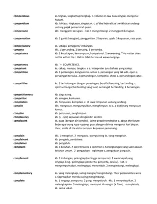 compendious ks.ringkas, singkat tapi lengkap. c. volume on law buku ringkas mengenai
hukum.
compendium kb. ikhtisar, ringkasan, singkatan. c. of the federal tax law ikhtisar undang-
undang pajak pemerintah pusat.
compensate kkt. mengganti kerugian. -kki. 1 mengimbangi. 2 mengganti kerugian.
compensation kb. 1 ganti (kerugian), penggantian. 2 bayaran, upah. 3 kepuasan, rasa puas.
compensatory ks. sebagai pengganti/ imbangan.
compete kki. 1 bertanding. 2 bersaing. 3 berlomba.
competence kb. 1 kecakapan, kemampuan, kompetensi. 2 wewenang. This matter does
not lie within his c. Hal ini tidak termasuk wewenangnya.
competency kb. '= COMPETENCE.
competent ks. cakap, mampu, tangkas. a c. interpreter juru bahasa yang cakap.
competition kb. 1 persaingan, kongkurensi. unfair c. persaingan yang tak adil. open c.
persaingan terbuka. 2 pertandingan, kompetisi. chess c. pertandingan catur.
competitive ks. 1 berhubungan dengan persaingan, bersifat bersaing, bertanding. c.
spirit semangat bertanding yang kuat, semangat bertanding. 2 bersaingan.
competitiveness kb. daya saing.
competitor kb. saingan, konkuren.
compilation kb. himpunan, kompilasi. c. of laws himpunan undang-undang.
compile kkt. menyusun, mengumpulkan, menghimpun. to c. a dictionary menyusun
kamus.
compiler kb. penyusun, penghimpun.
complacency kb. (j. -cies) kepuasan dengan diri sendiri.
complacent ks. puas (dengan diri sendiri). Some people tend to be c. about the future
Beberapa orang rupa-rupanya puas dengan dirinya mengenai hari depan.
the c. smile of the victor senyum kepuasan pemenang.
complain kki. 1 mengeluh. 2 mengadu. -complaining ks. yang mengeluh.
complainant kb. pengadu, pendakwa.
complainer kb. pengeluh.
complaint kb. 1 keluhan. A sore throat is a common c. Kerongkongan yang sakit adalah
keluhan umum. 2 pengaduan. legitimate c. pengaduan yang sah.
complement kb. 1 imbangan, pelengkap (sehingga sempurna). 2 awak kapal yang
lengkap. Ling.: pelengkap (penderita, penyerta, pelaku). -kkt. 1
menyempurnakan, melengkapi, menambah. 2 mengimbangi, melengkapi.
complementary ks. yang melengkapi, saling mengisi/mengimbangi. Their personalities were
c. Kepribadian mereka saling mengimbangi.
complete ks. 1 lengkap, sempurna. 2 yang menyeluruh. -kkt. 1 menyelesaikan. 2
melengkapkan. 3 melengkapi, mencapai. 4 mengisi (a form). -completely
kk. sama sekali.
 