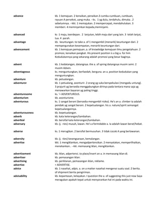 advance kb. 1 kemajuan. 2 kenaikan, penaikan.3 cumbu-cumbuan, cumbuan,
rayuan.4 persekot, uang muka. --ks. 1 yg dulu, terdahulu, dimuka. .2
sebelumnya. --kkt. 1 memajukan. 2 mempercepat, mendahulukan. 3
memberi. 4 meminjamkan kepada,meminjami.
advanced ks 1 maju, teerdepan. 2 lanjutan, lebih maju dari yang lain. 3 telah lanjut,
tua. 4 parah.
advantage kb. keuntungan. to take a. of 1 mengambil (menarik) keuntungan dari. 2
mempergunakan kesempatan, menarik keuntungan dari.
advencement kb. 1 kemajuan,pemajuan..a. of knowledge kemajuan ilmu pengetahuan. 2
promosi, kenaikan pangkat. His present position is a big a. for him
Kedudukannya yang sekarang adalah promosi yang besar baginya.
advent kb. 1 kedatangan, datangnya. the a. of spring datangnya musim semi. 2
musim Adven.
adventageous ks. menguntungkan, berfaedah, berguna. an a. position kedudukan yang
menguntungkan.
adventure kb. petualangan.
adventurer kb. 1 petualang, avonturir. 2 orang yg suka berspekulasi (mengadu untung).
3 prajurit yg bersedia menggabungkan dirinya pada tentara mana saja yg
menawarkan bayaran yg paling tinggi.
adventuresome ks. '= ADVENTUROUS.
adventurism kb. avonturisme.
adventurous ks. 1 sangat berani (bersedia mengambil risiko). He's an a. climber Ia adalah
pendaki yg sangat berani. 2 kepetualangan. his a. nature/spirit semangat
kepetualangannya.
adventurousness kb. kepetualangan.
adverb kb. kata keterangan/tambahan.
adverbial kb. bersifat kata keterangan/tambahan.
adversary kb. (j. -ries) musuh, lawan. He's a formidable a. Ia adalah lawan berat/hebat.
adverse ks. 1 merugikan. 2 bersifat bermusuhan. 3 tidak cocok.4 yang berlawanan.
adversity kb. (j. -ties) kesengsaraan, kemalangan.
advertise kkt. 1 mengiklankan, mengadpertensikan. 2 menyatakan, memperlihatkan,
menekankan.. --kki. memasang iklan, mengiklankan.
advertisement kb. iklan, adpertensi. to place/insert an a. in memasang iklan di.
advertiser kb. pemasangan iklan.
advertising kb. periklanan, pemasangan iklan, reklame.
advertize = ADVERTISE.
advice kb. 1 nasehat, adpis. a. on a matter nasehat mengenai suatu soal. 2 berita.
of shipment berita pengiriman.
advisability kb. kepantasan, kelayakan. I question the a. of suggesting this just now Saya
meragukan apakah tepat untuk menyarankan hal ini pada waktu ini.
 