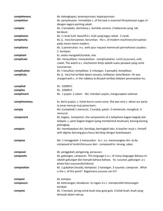 completeness kb. kelengkapan, kesempurnaan, keparipurnaan.
completion kb. penyelesaian. Immediate c. of the task is essential Penyelesaian tugas ini
dengan segera penting sekali.
complex kb. 1 kompleks. dormitory c. komleks asrama. 2 kebencian yang tak
berdasar.
complexion kb. 1 corak kulit. beautiful c. kulit yang bagus sekali. 2 corak.
complexity kb. (j. -ties) keruwetan, kerumitan. the c. of modern machinery keruwetan
pada mesin-mesin modern.
compliance kb. 1 pemenuhan. in c. with your request memenuhi permohonan saudara.
2 kerelaan.
compliant ks. selalu mengalah/tunduk, rela.
complicate kkt. menyulitkan, menyukarkan. -complicated ks. rumit (susunan), sulit,
ruwet. The watch a c. mechanism Arloji adalah suatu pesawat yang rumit
susunannya.
complication kb. 1 kesulitan, komplikasi. 2 rintangan. 3 penyakit, komplikasi.
complicity kb. (j. -ties) hal terlibat dalam sesuatu, kelibatan, keterlibatan. He was
charged with c. in the robbery Ia dituduh terlibat didalam perampokan itu.
complied lih. COMPLY.
complies lih. COMPLY.
compliment kb. 1 pujian. 2 salam. -kkt. memberi pujian, mengucapkan selamat.
complimentary ks. berisi pujian. c. ticket karcis cuma-cuma. She was very c. about our party
Ia amat memuji-muji pesta kami.
comply kki. (complied) 1 menuruti. 2 tunduk, patuh. 3 memenuhi, mengikuti. 4
menurut.
component kb. bagian, komponen. the components of a telephone bagian-bagiab alat
telepon. c. parts bagian-bagian (yang membentuk kesatuan), barang-barang
pelengkap.
comport kki. membawakan diri, bersikap, bertingkah laku. A teacher must c. himself
with dignity Seorang guru harus bersikap dengan kewibawaan.
compose kkt. 1 menggubah. 2 menyusdun. to c. o.s. menenangkan diri. to be
composed of terdiri/tersusun dari. -composed ks. tenang, sabar.
composer kb. penggubah, pengarang, penyusun.
composite kb. gabungan, campuran. This language is a c. of many languages Bahasa ini
adalah gabungan dari banyak bahasa-bahasa. -ks. susunan, gabungan. a c.
photo foto susunan/kombinasi.
composition kb. 1 gubahan (musik), komposisi. 2 karangan. 3 susunan, campuran. What
is the c. of this point? Bagaimana susunan cat ini?
compost kb. kompos.
composure kb. ketenangan, kesabaran. to regain o's c. memperoleh ketenangan
kembali.
compote kb. 1 kompot, piring untuk buah atau gula-gula. 2 kolak buah, buah yang
dimasak dalam setrup.
 