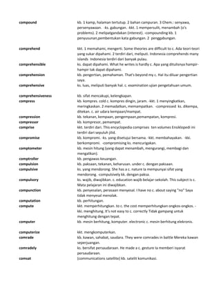 compound kb. 1 kamp, halaman tertutup. 2 bahan campuran. 3 Chem.: senyawa,
persenyawaan. -ks. gabungan. -kkt. 1 mempersulit, menambah (o's
problems). 2 melipatgandakan (interest). -compounding kb. 1
penyusunan,pembentukan kata gabungan. 2 penggabungan.
comprehend kkt. 1 memahami, mengerti. Some theories are difficult to c. Ada teori-teori
yang sukar dipahami. 2 terdiri dari, meliputi. Indonesia comprehends many
islands Indonesia terdiri dari banyak pulau.
comprehensible ks. dapat dipahami. What he writes is hardly c. Apa yang ditulisnya hampir-
hampir tak dapat dipahami.
comprehension kb. pengertian, pemahaman. That's beyond my c. Hal itu diluar pengertian
saya.
comprehensive ks. luas, meliputi banyak hal. c. examination ujian pengetahuan umum.
comprehensiveness kb. sifat mencakupi, kelengkapan.
compress kb. kompres. cold c. kompres dingin, jaram. -kkt. 1 menyingkatkan,
meringkaskan. 2 memadatkan, memampatkan. -compressed ks. dikempa,
ditekan. c. air udara kempaan/mampat.
compression kb. tekanan, kempaan, pengempaan,pemampatan, kompresi.
compressor kb. kompresor, pemampat.
comprise kkt. terdiri dari. This encyclopedia comprises ten volumes Ensiklopedi ini
terdiri dari sepuluh jilid.
compromise kb. kompromi. -ks. yang disetujui bersama. -kkt. membahayakan. -kki.
berkompromi. -compromising ks. mencurigakan.
comptometer kb. mesin hitung (yang dapat menambah, mengurangi, membagi dan
mengalikan).
comptroller kb. pengawas keuangan.
compulsion kb. paksaan, tekanan, keharusan. under c. dengan paksaan.
compulsive ks. yang mendorong. She has a c. nature Ia mempunyai sifat yang
mendorong. -compulsively kk. dengan paksa.
compulsory ks. wajib, diwajibkan. c. education wajib belajar-sekolah. This subject is c.
Mata pelajaran ini diwajibkan.
compunction kb. penyesalan, perasaan menyesal. I have no c. about saying "no" Saya
tidak menyesal menolak.
computation kb. perhitungan.
compute kkt. memperhitungkan. to c. the cost memperhitungkan ongkos-ongkos. -
kki. menghitung. It's not easy to c. correctly Tidak gampang untuk
menghitung dengan tepat.
computer kb. mesin berhitung, komputer. electronic c. mesin berhitung elekronis.
computerize kkt. mengkomputerkan.
comrade kb. kawan, sahabat, saudara. They were comrades in battle Mereka kawan
seperjuangan.
comradely ks. bersifat persaudaraan. He made a c. gesture Ia memberi isyarat
persaudaraan.
comsat (communications satellite) kb. satelit komunikasi.
 