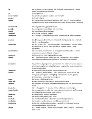 con kb., kk. lawan. -ks yang menipu. -kkt. (conned) mengemudikan. conning
tower menara/geladak komando.
con. (Consul) Konsul.
concatenation kb. rentetan, rangkaian, keadaan jalin-menjalin.
concave ks. lekuk, cekung.
conceal kkt. menyembunyikan (pistol, kesedihan dsb.). to c. o's movements from
menyembunyikan gerak-geriknya dari. concealed weapon senjata sembunyi.
concealment kb. penyembunyian, persembunyian.
concede kkt. mengakui, menyerahkan. -kki. menyerah.
conceit kb. kecongkakan, kesombongan.
conceited ks. congkak, sombong, angkuh.
conceivable ks. 1 mungkin. 2 yang dapat dipikirkan. -conceivably kk. menurut pikiran.
conceive kkt. 1 menyusun. 2 memahami. 3 menaruh, mengandung. -kki. 1 menjadi
hamil. 2 membayangkan.
concentrate kb. sari, intisari. -kkt. 1 menghimpun(kan), memusatkan. 2 membersihkan. -
kki.memusatkan pikiran. -concentrated ks. 1 pekat, padat. 2 yang
dipusatkan.
concentration kb. pemusatan, konsentrasi. c. of forces pemusatan kekuatan. c. on o's
studies memusatkan diri pada pelajaran.
concentric ks. konsentris. c. circle lingkaran konsentrasi.
concept kb. 1 konsep(si), buram, bagan, rencana. 2 pengertian. New concepts
appear every day Pengertian-pengertian baru timbul tiap-tiap hari.
conception kb. gambaran. 2 penghamilan, pembuahan. The act of c. may take place at
any time among human beings Perbuatan penghamilan pada manusia bisa
terjadi setiap waktu.
conceptual ks. yang berhubungan dengan konsepsi/pengertian.
concern kb. 1 perhatian, keprihatinan. 2 firma, perusahaan. 3 soal, urusan. -kkt.
menyangkut, mengenai, penting bagi. -concerned ks. kuatir, gelisah,
prihatin, risau. -concerning kd. mengenai.
concert kb. konser. c. hall ruang konser.
concerted ks. yang diselenggarakan dengan persetujuan bersama.
concerto kb. komposisi musik yang dimainkan oleh biola, piano, dsb bersama-sama
orkes.
concession kb. 1 kelonggaran. 2 konsesi. mining c. konsesi pertambangan.
concessionaire kb. pemegang izin. A cabaret c. must pay an entertainment tax Pemegang
ijin kabaret harus membayar pajak hiburan.
concessive ks. mengjzinkan, (mudah) menyerah.
conch kb. (kulit) kerang, keong/siput besar.
conciliate kkt. mendamaikan. to c. a dispute mendamaikan perselisihan.
conciliation kb. tindakan mendamaikan. c. board dewan pendamai.
conciliatory ks. bersifat mendamaikan. to take a c. attitude in the dispute bersikap
mendamaikan dalam pertikaian itu.
concise ks. 1 ringkas, singkat. c. report laporan ringkas. 2 kecil, ringkas. c. dictionary
kamus kecil.
 