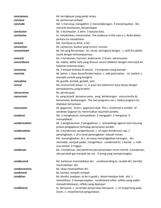 conciseness kb. keringkasan yang padat isinya.
conclave kb. pertemuan pribadi.
conclude kkt. 1 menutup, mengakhiri. 2 menandatangani. 3 menyimpulkan. -kki.
menarik kesimpulan, berpendapat.
conclusion kb. 1 kesimpulan. 2 akhir. 3 wasana kata.
conclusive ks. meyakinkan, menentukan. The evidence in the case is c. Bukti dalam
perkara itu meyakinkan.
concoct kkt. membuat (a drink, a lie).
concoction kb. campuran, buatan yang orisinil, ramuan.
concomitant kb. hal yang bersamaan. -ks. cocok, seiring(an) dengan . c. with his abitlty
cocok dengan kemampuannya.
concord kb. 1 kerukunan, harmoni, kedamaian. 2 Gram.: persesuaian.
concordance kb. indeks, daftar kata yang disusun secara alfabetis dengan menunjuk ke
halaman-halaman buku.
concourse kb. 1 tempat terbuka di stasiun. 2 kumpulan orang banyak.
concrete kb. beton. c. base dasar/fondasi beton. c. slab pelat beton. -ks. konkrit. c.
example contoh yang kongkrit.
concubine kb. gundik, kendak, gendak, selir.
concur kki. (concurred) setuju I c. in your last statement Saya setuju dengan
pernyataanmu yang terakhir.
concurrence kb. persetujuan.
concurrent ks. yang terjadi bersama-sama, yang berbarengan. -concurrently kk.
bersamaan, berbarengan. The two programs ran c. Kedua program itu
diadakan bersamaan.
concussion kb. gegar(an). brain c. gegar(an) otak. The c. shattered a number of
windows Gegaran itu meremukkan sejumlah jendela.
condemn kkt. 1 menghukum, menyalahkan. 2 mengapkir. 3 mengutuk. 4
menyalahkan.
condemnation kb. 1 penghukuman. 2 pengapkiran. c. proceedings against slum housing
proses pengapkiran terhadap perumahan jembel.
condensation kb. 1 kondensasi, pengembunan. c. of vapor kondensasi uap. 2
penyingkatan. c. of a novel penyingkatan sebuah roman.
condense kkt. menyingkatkan. to c. an easay menyingkatkan karangan. -kki.
memadat, menjadi padat, mengembun. -condensed ks. 1 kental. c. milk
susu kental. 2 ringkas.
condenser kb. 1 kondensor, alat penerima dan penyimpan strom listerik. 2 kondensor,
alat perubah gas menjadi zat cair. 3 orang yang mempersingkat.
condescend kki. berkenan merendahkan diri. -condescending ks. rendah diri, bersifat
merendahkan diri.
condescension kb. sikap merendahkan diri.
condiment kb. bumbu, rempah-rempah.
condition kb. kondisi, keadaan. to be in good c. dalam keadaan baik. -kkt. 1
memelihara. 2 mempersiapkan. conditioned reflex refleks yang sudah
menjadi kebiasaan, refleks yang dipelajari.
conditional ks. bersyarat. c. surrender penyerahan bersyarat. c. on tergantung pada.
Gram.: c. mood bentuk pengandaian.
 