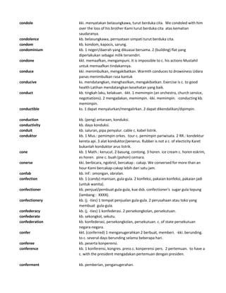 condole kki. menyatakan belasungkawa, turut berduka cita. We condoled with him
over the loss of his brother Kami turut berduka cita atas kematian
saudaranya.
condolence kb. belasungkawa, pernyataan simpati turut berduka cita.
condom kb. kondom, kapocis, sarung.
condominium kb. 1 negeri/daerah yang dikuasai bersama. 2 (building) flat yang
diperlakukan sebagai milik tersendiri.
condone kkt. memaafkan, mengampuni. It is impossible to c. his actions Mustahil
untuk memaafkan tindakannya.
conduce kki. menimbulkan, mengakibatkan. Warmth conduces to drowsiness Udara
panas menimbulkan rasa kantuk
conducive ks. mendatangkan, menghasilkan, mengakibatkan. Exercise is c. to good
health Latihan mendatangkan kesehatan yang baik.
conduct kb. tingkah laku, kelakuan. -kkt. 1 memimpin (an orchestra, church service,
negotiations). 2 mengadakan, memimpin. -kki. memimpin. -conducting kb.
memimpin.
conductible ks. 1 dapat menyalurkan/mengalirkan. 2 dapat dikendalikan/dipimpin.
conduction kb. (peng) antaraan, konduksi.
conductivity kb. daya konduksi.
conduit kb. saluran, pipa penyalur. cable c. kabel listrik.
conduktor kb. 1 Mus.: pemimpin orkes. tour c. pemimpin pariwisata. 2 RR.: kondektur
kereta api. 3 alat konduktor/penerus. Rubber is not a c. of electicity Karet
bukanlah konduktor arus listrik.
cone kb. 1 Math.: kerucut. 2 basung, contong. 3 horen. ice cream c. horen eskrim,
es horen. pine c. buah (pohon) cemara.
conerse kki. berbicara, ngobrol, bercakap - cakap. We conversed for more than an
hour Kami bercakap-cakap lebih dari satu jam.
confab kb. Inf.: omongan, obrolan.
confection kb. 1 (candy) manisan, gula-gula. 2 konfeksi, pakaian konfeksi, pakaian jadi
(untuk wanita).
confectioner kb. penjual/pembuat gula-gula, kue dsb. confectioner's sugar gula tepung
(lambang : XXXX).
confectionery kb. (j. -ties) 1 tempat penjualan gula-gula. 2 perusahaan atau toko yang
membuat gula-gula.
confederacy kb. (j. -ties) 1 konfederasi. 2 persekongkolan, persekutuan.
confederate kb. sekongkol, sekutu.
confederation kb. konfederasi, persekongkolan, persekutuan. c. of state persekutuan
negara-negara.
confer kkt. (conferred) 1 menganugerahkan 2 berbuat, memberi. -kki. berunding.
to c. several days berunding selama beberapa hari.
conferee kb. peserta konperensi.
conference kb. 1 konferensi, kongres. press c. konperensi pers. 2 pertemuan. to have a
c. with the president mengadakan pertemuan dengan presiden.
conferment kb. pemberian, penganugerahan.
 
