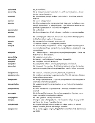 conformist kb., ks. konformis.
conformity kb. (j. -ties) persesuaian, kecocokan. In c. with your instructions... Sesuai
dengan instruksi saudara...
confound kkt. membaurkan, mengacauakan. -confounded ks. luar biasa, jahanam,
terkutuk.
confrere kb. kawan sekerja, teman.
confront kkt. 1 berhadapan muka, menghadapi. to c. o's accuser berhadapan muka
dengan penuduhnya. 2 menghadapkan. I was confronted with a serious
problem Saya dihadapkan pada masalah yang berat.
confrontation kb. konfrontasi.
confuse kkt. 1 membingungkan. 2 keliru dengan. -confusing ks. membingungkan.
confusion kb. 1 kebingungan, kekacauan. The c. is too much for me Kebingungan itu
terlalu/keterlaluan bagiku. 2 kekacauan.
confute kkt. menyangkal, membantah. (an argument).
cong. 1(Congress) Kongres. 2 (Congregation) Jema'ah.
congeal kkt. membekukan, mengentalkan. Horror congealed his blood Kengerian
membekukan darahnya. -congealed ks. menjadi beku. c. blood darah yang
menjadi beku.
congenial ks. 1 menyenangkan. c. work pekerjaan yang menyenangkan. 2 cocok. We
two are c. Kita berdua cocok.
congeniality kb. kecocokan, keserasian.
congenital ks. bawaan. c. defect kelainan/cacad yang dibawa lahir.
congeries kb. tumpukan, timbunan, kumpulan.
congested ks. padat, ramai sekali. c. streets jalan-jalan yang ramai sekali.
congestion kb. 1 kongesti. 2 kemacetan. C. at this intersection is serious Kemacetan
pada persimpangan jalan ini menghawatirkan. nasal c. hidung tersumbat.
conglomerate kb. kesatuan, kumpulan, gumpalan, kelompok, konglomerat.
conglomeration kb. peradukan, percampuran, penggumpalan. This dish is a real c. Masakan
ini betul-betul campur aduk.
congratulate kkt. mengucapkan selamat. I c. you on your promotion Saya mengucapkan
selamat atas kenaikan pangkatmu.
congratulation kb. ucapan selamat. Our congratulations to you ! Selamat kami ucapkan
kepadamu.
congratulatory ks. berisi atau bersifat ucapan selamat. c. message pesan berisi ucapan
selamat.
congregate kki. berkumpul, berkerumun. A crowd congregated on the street corner
Orang banyak berkumpul pada pojok jalan.
congregation kb. 1 Rel.: jema'ah. 2 kumpulan manusia.
congress 1 kongres. labor c. kongres buruh. 2 C. Perwakilan Rakyat AS yang terdiri
dari Senat dan Dewan Perwakilan Rakyat.
congressional ks. yang berhubungan dengan Perwakilan Rakyat Amerika. C. Record
Ikhtisar Parlemen, Risalah Perundingan Parlemen.
congressman kb. (j. -men). Anggota Kongres, Anggota Perwakilan Rakyat AS (teristimewa
dari DPR).
 