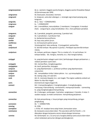 congresswoman kb. (j. -women). Anggota wanita Kongres, Anggota wanita Perwakilan Rakyat
AS (teristimewa dari DPR)
congruence kb. kesesuaian, kecocokan, harmoni.
congruent ks. kongruen, sama dan sebangun. c. rectangle segi-empat panjang yang
kongruen.
congruity kb. (j. -ties) '= CONGRUENCE.
congruous ks. '= CONGRUENT.
conguer kkt. 1 menaklikkan, menundukkan. 2 membasmi. 3 mengatasi. 4 merebut
(hati). -conguering ks. yang menaklukkan. the c. hero pahlawan penakluk.
congueror. kb. 1 penakluk, pengalah, pemenang. 2 perebut hati.
conguest kb. 1 penaklukan. 2 perebutan hati.
conical ks. berbentuk kerucut/horen.
conifer kb. kayu atau pohon jarum.
coniferous ks. termasuk jenis pohon jarum.
conj. 1(conjungction) kata sambung. 2 (conjugation) pentasrifan.
conjectural ks. bersifat terkaan. My opinion is purely c. Pendapat saya bersifat terkaan
melulu.
conjecture kb. terkaan, perkiraan, dugaan. This is a matter of c. Ini soal terkaan. Ini
terkaan belaka. -kki. mengira, menerka. to c. that mengira bahwa.
conjugal ks. yang bertautan sebagai suami isteri, berhubungan dengan perkawinan. c.
relation pertalian suami isteri.
conjugate kkt. mentasrifkan, mengkonjugasikan.
conjugation kb. tasrif, pentasrifan, konjugasi.
conjunct ks. yang diperbantukan. c. professor profesor yang diperbantukan.
conjunction conjunction
conjure kkt. menyebabkan timbul dalam pikiran. to c. up menyulap(kan).
conjurer kb. tukang sulap, sim-sala-bim.
conk kkt. Sl.: memukul (kepala). to c. out mogok. The engine suddenly conked out
Motor itu tiba-tiba mogok.
conn. (Connecticut) negara bagian AS.
connect kkt. 1 menyambung(kan). 2 menghubungkan. 3 menghubungkan,
memasang. 4 bersambung. -connected ks. mempunyai koneksi. -connecting
ks. yang menghubungkan/menyambung.
connection kb. 1 hubungan, sambungan. 2 pertalian, sangkutpaut. 3 koneksi. 4 relasi. 5
saudara sepupu. to make connections menyambung perjalanan.
connective kb. kata penyambung. c. tissue jaringan yang menyambung, jaringan
penghubung.
connexion kb. '= CONNECTION.
conning lih CON.
conniption c. fit kb. Inf.: keadaan kena selap histeri, kemasukan setan.
connivance kb. kerjasama secara diam-diam. This was done with his friend's c. Ini
dikerjakan dengan kerjasama secara rahasia dengan temannya.
connive kki. berkomplot. to c. to carry out a burglary bekerja sama secara diam-diam
untuk melakukan pencurian (dengan pembongkaran).
 