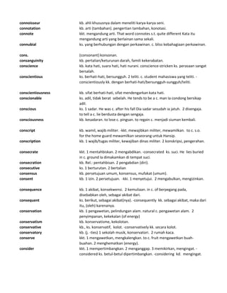 connoisseur kb. ahli khususnya dalam meneliti karya-karya seni.
connotation kb. arti (tambahan). pengertian tambahan, konotasi.
connote kkt. mengandung arti. That word connotes s.t. quite different Kata itu
mengandung arti yang berlainan sama sekali.
connubial ks. yang berhubungan dengan perkawinan. c. bliss kebahagiaan perkawinan.
cons. (consonant) konsonan.
consanguinity kb. pertalian/keturunan darah, famili kekerabatan.
conscience kb. kata hati, suara hati, hati nurani. conscience-stricken ks. perasaan sangat
bersalah.
conscientious ks. berhati-hati, bersungguh. 2 teliti. c. student mahasiswa yang teliti. -
conscientiously kk. dengan berhati-hati/bersungguh-sungguh/teliti.
conscientiousness kb. sifat berhati-hati, sifat mendengarkan kata hati.
conscionable ks. adil, tidak berat sebelah. He tends to be a c. man Ia condong bersikap
adil.
conscious ks. 1 sadar. He was c. after his fall Dia sadar sesudah ia jatuh. 2 disengaja.
to tell a c. lie berdusta dengan sengaja.
consciousness kb. kesadaran. to lose c. pingsan. to regain c. menjadi siuman kembali.
conscript kb. wamil, wajib militer. -kkt. mewajibkan militer, mewamilkan. to c. s.o.
for the home guard mewamilkan seseorang untuk Hansip.
conscription kb. 1 wajib/tugas militer, kewajiban dinas militer. 2 konskripsi, pengerahan.
consecrate kkt. 1 mentahbiskan. 2 mengabdikan. -consecrated ks. suci. He lies buried
in c. ground Ia dimakamkan di tempat suci.
consecration kb. Rel.: pentahbisan. 2 pengabdian (diri).
consecutive ks. 1 berturutan. 2 bertalian
consensus kb. persetujuan umum, konsensus, mufakat (umum).
consent kb. 1 izin. 2 persetujuan. -kki. 1 menyetujui. 2 mengabulkan, mengizinkan.
consequence kb. 1 akibat, konsekwensi. 2 kemuliaan. in c. of berpegang pada,
disebabkan oleh, sebagai akibat dari.
consequent ks. berikut, sebagai akibat(nya). -consequently kk. sebagai akibat, maka dari
itu, (oleh) karenanya.
conservation kb. 1 pengawetan, pelindungan alam. natural c. pengawetan alam. 2
penyimpanan, kekekalan (of energy)
conservatism kb. konservatisme, kekolotan.
conservative kb., ks. konservatif, kolot. -conservatively kk. secara kolot.
conservatory kb. (j. -ties) 1 sekolah musik, konservatori. 2 rumah kaca.
conserve kkt. 1 mengawetkan, mengkalengkan. to c. fruit mengawetkan buah-
buahan. 2 menghematkan (energy).
consider kkt. 1 mempertimbangkan. 2 menganggap. 3 memikirkan, mengingat. -
considered ks. betul-betul dipertimbangkan. -considering kd. mengingat.
 