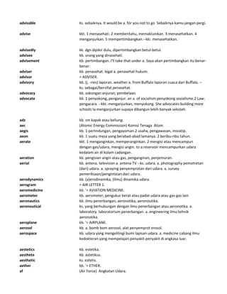 advisable ks. sebaiknya. It would be a. for you not to go Sebaiknya kamu jangan pergi.
advise kkt. 1 menasehati. 2 memberitahu, memaklumkan. 3 menasehatkan. 4
menganjurkan. 5 mempertimbangkan.--kki. menasehatkan.
advisedly kk. dgn dipikir dulu, dipertimbangkan betul-betul.
advisee kb. orang yang dinasehati.
advisement kb. pertimbangan. I'll take that under a. Saya akan pertimbangkan itu benar-
benar.
adviser kb. penasehat. legal a. penasehat hukum.
advisor = ADVISER.
advisory kb. (j. -ries) laporan. weather a. from Buffalo laporan cuaca dari Buffalo. --
ks. sebagai/bersifat penasehat.
advocacy kb. sokongan anjuran, pembelaan.
advocate kb. 1 penyokong, penganjur. an a. of socialism penyokong sosialisme.2 Law:
pengacara. --kkt. menganjurkan, menyokong. She advocates building more
schools Ia menganjurkan supaya dibangun lebih banyak sekolah.
adz kb. sm kapak atau beliung.
aec (Atomic Energy Commission) Komisi Tenaga Atom.
aegis kb. 1 perlindungan, pengayoman.2 usaha, pengawasan, inisiatip.
aeon kb. 1 suatu masa yang berabad-abad lamanya. 2 beribu-ribu tahun.
aerate kkt. 1 menganginkan, memperanginkan. 2 mengisi atau mencampuri
dengan gas/udara, mengisi angin. to a.reservoir mencampurkan udara
kedalam air di kolam cadangan.
aeration kb. pengisian angin atau gas, penganginan, penjemuran.
aerial kb. antena. television a. antena TV --ks. udara. a. photography pemotretan
(dari) udara. a. spraying penyemprotan dari udara. a. survey
pemeriksaan/pengintaian dari udara.
aerodynamics kb. (a)erodinamika, (ilmu) dinamika udara.
aerogram = AIR LETTER 1.
aeromedicine kb. '= AVIATION MEDICINE.
aerometer kb. aerometer, pengukur berat atau padat udara atau gas-gas lain
aeronautics kb. ilmu penerbangan, aeronotika, aeronoutika.
aeronoutical ks. yang berhubungan dengan ilmu penerbangan atau aeronotika. a.
laboratory laboratorium penerbangan. a. engineering ilmu tehnik
aeronotika.
aeroplane kb. '= AIRPLANE.
aerosol kb. a. bomb bom aerosol, alat penyemprot erosol.
aerospace kb. udara yang mengelilingi bumi lapisan udara. a. medicine cabang ilmu
kedokteran yang mempelajari penyakit-penyakit di angkasa luar.
aestetics kb. estetika.
aesthete kb. astetikus.
aesthetic ks. estetis.
aether kb. '= ETHER.
af (Air Force) Angkatan Udara.
 