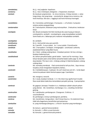 constabulary kb. (j. -ries) angkatan kepolisian.
constancy kb. (j. -ties) 1 ketetapan, keteguhan. 2 kepatuhan, kesetiaan.
constant kb. kesatuan yang konstan. -ks. terus-menerus. 2 tetap, konstan. c. value
harga tetap, nilai yang tetap. -constantly kk. dengan terus-menerus, tak
henti-hentinya. She was c. nagging Ia tak henti-hentinya merengek.
constellation kb. 1 konstelasi, perbintangan. 2 kumpulan. c. of scholars kumpulan
sarjana-sarjana yang gemilang.
consternation kb. 1 kelumpuhan, ketakutan yang melumpuhkan. 2 kekuatiran, ketakutan
besar.
constipate kkt. Bread constipates him Roti membuat dia sukar buang air (besar). -
constipated ks. sembelit. -constipating ks. yang menyebabkan sembelit.
Some foods are c. Beberapa jenis makanan menyebabkan sembelit.
constipation kb. sembelit.
constituency kb. (j. -ties) jumlah atau para pemilih.
constituent kb. 1 pemilih. 2 unsur pokok. -ks. 1 unsur pokok. 2 konstituante.
constitute kkt. 1 merupakan. 2 terdapat. 3 mengangkat. constituted authority
pejabat/pembesar yang diberi kuasa
constitution kb. 1 Govt.: undang-undang dasar. 2 keadaan jasmani. He has a strong c.
Keadaan badannya kuat.
constitutional kb. latihan penyehat badan, gerak badan. I went out for morning c. Saya
keluar berjalan-jalan untuk latihan penyehat badan waktu pagi -ks. bersifat
dasar/pokok. This law is not c. Undang-undang ini tidak berdasakan undang-
undang dasar.
constrain kkt. memaksa,mendesak. I feel constrained to tell you that... Saya merasa
terpaksa untuk mengatakan kepadamu bahwa...
constraint kb. 1 ketidakleluasaan. 2 paksaan. He can't stand any sort of c. Ia tak dapat
menerima paksaan dalam bentuk apapun juga. 3 pembatas.
constrict kkt. mengerut, menarik.
constriction kb. 1 sesak, keadaan terdesak. C. in the chest may signify heart trouble
Rasa sesak dalam dada bisa menandakan penyakit jantung. 2 penyempitan.
construct kb. gagasan, konsepsi. Freedom is a c. Kebebasan adalah sebuah paham
yang abstrak. -kkt. mendirikan, membangun. to c. a building mendirikan
gedung.
construction kb. 1 pembuatan, pembangunan. 2 bangunan. 3 tafsiran. 4
susunan/bentuk.
constructor kb. pembangun, insinyur pembangunan, pembina.
construe kkt. menafsirkan, menguraikan. I don't know how to c. his statement Saya
tidak tahu bagaimana menafsirkan pernyataannya.
constuctive ks. yang membangun/berguna. c. criticism kecaman yang membangun.
consul kb. konsul. c. general konsul jenderal.
consular ks. konsuler. c. affairs urusan konsuler.
consulate kb. konsulat. c. general konsulat jenderal.
 