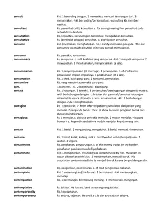 consult kkt. 1 berunding dengan. 2 memeriksa, mencari keterangan dari. 3
menanyakan. -kki. berunding/berkonsultasi. -consulting kb. memberi
nasihat.
consultant kb. penasihat (ahli), konsultan. c. for an engineering firm penasihat pada
sebuah firma tekhnik.
consultation kb. konsultasi, perundingan. to hold a c. mengadakan konsultasi.
consultative ks. (bertindak sebagai) penasihat. c. body badan penasihat.
consume kkt. (me)makan, menghabiskan. to c. candy memakan gula-gula. This car
consumes too much oil Mobil ini terlalu banyak memakan oli.
consumer kb. pemakai, konsumen.
consummate ks. sempurna. c. skill keahlian yang sempurna. -kkt. 1 menjadi sempurna. 2
mewujudkan. 3 melaksanakan, menyelesaikan (a sale).
consummation kb. 1 penyempurnaan (of marriage). 2 perwujudan. c. of o's dreams
perwujudan impian-impiannya. 3 pelaksanaan (of a sale).
consumption kb. 1 Med.: sakit paru-paru. 2 konsumsi, pemakaian.
consumtive kb. yang menderita penyakit paru-paru.
cont. 1 (contents) isi. 2 (continued) disambung.
contact kb. 1 hubungan. 2 koneksi. 3 bersentuhan/bersinggungan dengan to make c.
with berhubungan dengan. c. breaker alat pemisah/pemutus hubungan
aliran listrik secara otomatis. c. lens. lensa kontak. -kkt. 1 berhubungan
dengan. 2 Av.: menghidupkan.
contagion kb. 1 penularan. c. from infected patients penularan dari pasien yang
menular. 2 pengaruh buruk. the c. of show business pengaruh buruk dari
dunia kesandiwaraan.
contagious ks. 1 menular. c. disease penyakit menular. 2 mudah menjalar. His good
humor is c. Kegembiraan hatinya mudah menjalar kepada orang lain.
contain kkt. 1 berisi. 2 mengandung, mengetahui. 3 berisi, memuat. 4 menahan.
container kb. 1 botol, kotak, kaleng. milk c. botol/wadah untuk (tempat) susu. 2
wadah. 3 stoples.
containment kb. penahanan, pengurungan. c. of the enemy troops on the border
penahanan pasukan musuh di perbatasan.
contaminate kkt. 1 mengotorkan. This food was contaminated by flies Makanan ini
sudah dikotorkan oleh lalat. 2 mencemarkan, menjadi buruk. His
association contaminated him Ia menjadi buruk karena bergaul dengan dia.
contamination kb. pengotoran, pencemaran. c. of food pengotoran makanan.
contemplate kkt. 1 merenungkan (the future). 2 bermaksud. -kki. merenungkan,
menatap.
contemplation kb. 1 perenungan, bermenung-menung. 2 memikirkan, mengingat.
contemplative ks. tafakur. He has a c. bent Ia seorang yang tafakur.
contemporaneity kb. kesezamanan.
contemporaneous ks. sebaya, sejaman. He and I a c. Ia dan saya adalah sebaya.
 