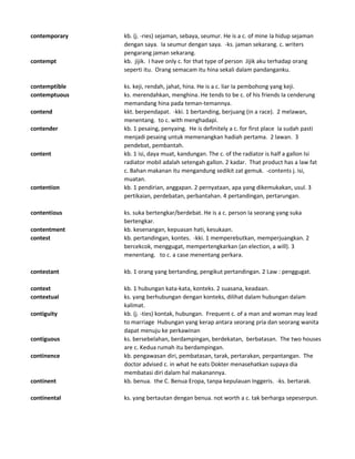 contemporary kb. (j. -ries) sejaman, sebaya, seumur. He is a c. of mine Ia hidup sejaman
dengan saya. Ia seumur dengan saya. -ks. jaman sekarang. c. writers
pengarang jaman sekarang.
contempt kb. jijik. I have only c. for that type of person Jijik aku terhadap orang
seperti itu. Orang semacam itu hina sekali dalam pandanganku.
contemptible ks. keji, rendah, jahat, hina. He is a c. liar Ia pembohong yang keji.
contemptuous ks. merendahkan, menghina. He tends to be c. of his friends Ia cenderung
memandang hina pada teman-temannya.
contend kkt. berpendapat. -kki. 1 bertanding, berjuang (in a race). 2 melawan,
menentang. to c. with menghadapi.
contender kb. 1 pesaing, penyaing. He is definitely a c. for first place Ia sudah pasti
menjadi pesaing untuk memenangkan hadiah pertama. 2 lawan. 3
pendebat, pembantah.
content kb. 1 isi, daya muat, kandungan. The c. of the radiator is half a gallon Isi
radiator mobil adalah setengah gallon. 2 kadar. That product has a law fat
c. Bahan makanan itu mengandung sedikit zat gemuk. -contents j. isi,
muatan.
contention kb. 1 pendirian, anggapan. 2 pernyataan, apa yang dikemukakan, usul. 3
pertikaian, perdebatan, perbantahan. 4 pertandingan, pertarungan.
contentious ks. suka bertengkar/berdebat. He is a c. person Ia seorang yang suka
bertengkar.
contentment kb. kesenangan, kepuasan hati, kesukaan.
contest kb. pertandingan, kontes. -kki. 1 memperebutkan, memperjuangkan. 2
bercekcok, menggugat, mempertengkarkan (an election, a will). 3
menentang. to c. a case menentang perkara.
contestant kb. 1 orang yang bertanding, pengikut pertandingan. 2 Law : penggugat.
context kb. 1 hubungan kata-kata, konteks. 2 suasana, keadaan.
contextual ks. yang berhubungan dengan konteks, dilihat dalam hubungan dalam
kalimat.
contiguity kb. (j. -ties) kontak, hubungan. Frequent c. of a man and woman may lead
to marriage Hubungan yang kerap antara seorang pria dan seorang wanita
dapat menuju ke perkawinan
contiguous ks. bersebelahan, berdampingan, berdekatan, berbatasan. The two houses
are c. Kedua rumah itu berdampingan.
continence kb. pengawasan diri, pembatasan, tarak, pertarakan, perpantangan. The
doctor advised c. in what he eats Dokter menasehatkan supaya dia
membatasi diri dalam hal makanannya.
continent kb. benua. the C. Benua Eropa, tanpa kepulauan Inggeris. -ks. bertarak.
continental ks. yang bertautan dengan benua. not worth a c. tak berharga sepeserpun.
 