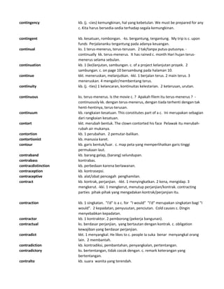 contingency kb. (j. -cies) kemungkinan, hal yang kebetulan. We must be prepared for any
c. Kita harus bersedia-sedia terhadap segala kemungkinan.
contingent kb. kesatuan, rombongan. -ks. bergantung, tergantung. My trip is c. upon
funds Perjalananku tergantung pada adanya keuangan.
continual ks. 1 terus-menerus, terus-terusan. 2 tak/tanpa putus-putusnya. -
continually kk. terus-menerus. It has rained c. month Hari hujan terus-
menerus selama sebulan.
continuation kb. 1 (ke)lanjutan, sambungan. c. of a project kelanjutan proyek. 2
sambungan. c. on page 10 bersambung pada halaman 10.
continue kkt. meneruskan, melanjutkan. -kki. 1 berjalan terus. 2 main terus. 3
meneruskan. 4 mengalir/membentang terus.
continuity kb. (j. -ties) 1 kelancaran, kontinuitas kelestarian. 2 keterusan, urutan.
continuous ks. terus-menerus. Is the movie c. ? Apakah filem itu terus-menerus ? -
continuously kk. dengan terus-menerus, dengan tiada terhenti dengan tak
henti-hentinya, terus-terusan.
continuum kb. rangkaian kesatuan. This constitutes part of a c. Ini merupakan sebagian
dari rangkaian kesatuan.
contort kkt. merubah bentuk. The clown contorted his face Pelawak itu merubah-
rubah air mukanya.
contortion kb. 1 perubahan. 2 pemutar-balikan.
contortionist kb. manusia karet.
contour kb. garis bentuk/luar. c. map peta yang memperlihatkan garis tinggi
permukaan laut.
contraband kb. barang gelap, (barang) selundupan.
contrabass kontrabas.
contracdistinction kb. perbedaan karena berlawanan.
contraception kb. kontrasepsi.
contraceptive kb. alat/obat pencegah penghamilan.
contract kb. kontrak, perjanjian. -kkt. 1 menyingkatkan. 2 kena, mengidap. 3
mengkerut. -kki. 1 mengkerut, menutup perjanjian/kontrak. contracting
parties pihak-pihak yang mengadakan kontrak/perjanjian itu.
contraction kb. 1 singkatan. "I'd" is a c. for "I would" "I'd" merupakan singkatan bagi "I
would". 2 kepadatan, penyusutan, penciutan. Cold causes c. Dingin
menyebabkan kepadatan.
contractor kb. 1 kontraktor. 2 pemborong (pekerja bangunan).
contractual ks. berdasar perjanjian, yang bertautan dengan kontrak. c. obligation
kewajiban yang berdasar perjanjian.
contradict kkt. 1 menyangkal. He likes to c. people Ia suka benar menyangkal orang
lain. 2 membantah.
contradiction kb. kontradiksi, pembantahan, penyangkalan, pertentangan.
contradictory ks. bertentangan, tidak cocok dengan. c. remark keterangan yang
bertentangan.
contralto kb. suara wanita yang terendah.
 