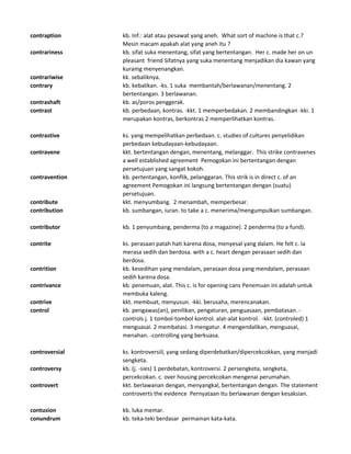 contraption kb. Inf.: alat atau pesawat yang aneh. What sort of machine is that c.?
Mesin macam apakah alat yang aneh itu ?
contrariness kb. sifat suka menentang, sifat yang bertentangan. Her c. made her on un
pleasant friend Sifatnya yang suka menentang menjadikan dia kawan yang
kuramg menyenangkan.
contrariwise kk. sebaliknya.
contrary kb. kebalikan. -ks. 1 suka membantah/berlawanan/menentang. 2
bertentangan. 3 berlawanan.
contrashaft kb. as/poros penggerak.
contrast kb. perbedaan, kontras. -kkt. 1 memperbedakan. 2 membandingkan -kki. 1
merupakan kontras, berkontras 2 memperlihatkan kontras.
contrastive ks. yang mempelihatkan perbedaan. c. studies of cultures penyelidikan
perbedaan kebudayaan-kebudayaan.
contravene kkt. bertentangan dengan, menentang, melanggar. This strike contravenes
a well established agreement Pemogokan ini bertentangan dengan
persetujuan yang sangat kokoh.
contravention kb. pertentangan, konflik, pelanggaran. This strik is in direct c. of an
agreement Pemogokan ini langsung bertentangan dengan (suatu)
persetujuan.
contribute kkt. menyumbang. 2 menambah, memperbesar.
contribution kb. sumbangan, iuran. to take a c. menerima/mengumpulkan sumbangan.
contributor kb. 1 penyumbang, penderma (to a magazine). 2 penderma (to a fund).
contrite ks. perasaan patah hati karena dosa, menyesal yang dalam. He felt c. Ia
merasa sedih dan berdosa. with a c. heart dengan perasaan sedih dan
berdosa.
contrition kb. kesedihan yang mendalam, perasaan dosa yang mendalam, perasaan
sedih karena dosa.
contrivance kb. penemuan, alat. This c. is for opening cans Penemuan ini adalah untuk
membuka kaleng.
contrive kkt. membuat, menyusun. -kki. berusaha, merencanakan.
control kb. pengawas(an), penilikan, pengaturan, penguasaan, pembatasan. -
controls j. 1 tombol-tombol kontrol. alat-alat kontrol. -kkt. (controled) 1
menguasai. 2 membatasi. 3 mengatur. 4 mengendalikan, menguasai,
menahan. -controlling yang berkuasa.
controversial ks. kontroversiil, yang sedang diperdebatkan/dipercekcokkan, yang menjadi
sengketa.
controversy kb. (j. -sies) 1 perdebatan, kontroversi. 2 persengketa, sengketa,
percekcokan. c. over housing percekcokan mengenai perumahan.
controvert kkt. berlawanan dengan, menyangkal, bertentangan dengan. The statement
controverts the evidence Pernyataan itu berlawanan dengan kesaksian.
contusion kb. luka memar.
conundrum kb. teka-teki berdasar permainan kata-kata.
 