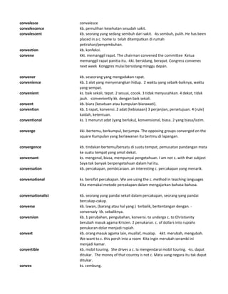convalesce convalesce
convalescence kb. pemulihan kesehatan sesudah sakit.
convalescent kb. seorang yang sedang sembuh dari sakit. -ks sembuh, pulih. He has been
placed in a c. home Ia telah ditempatkan di rumah
petirahan/penyembuhan.
convection kb. konfeksi.
convene kkt. memanggil rapat. The chairman convened the committee Ketua
memanggil rapat panitia itu. -kki. bersidang, berapat. Congress convenes
next week Konggres mulai bersidang minggu depan.
convener kb. seseorang yang mengadakan rapat.
convenience kb. 1 alat yang menyenangkan hidup. 2 waktu yang sebaik-baiknya, waktu
yang sempat.
convenient ks. baik sekali, tepat. 2 sesuai, cocok. 3 tidak menyusahkan. 4 dekat, tidak
jauh. -conveniently kk. dengan baik sekali.
convent kb. biara (kesatuan atau kumpulan biarawati).
convention kb. 1 rapat, konvensi. 2 adat (kebiasaan) 3 perjanjian, persetujuan. 4 (rule)
kaidah, ketentuan.
conventional ks. 1 menurut adat (yang berlaku), konvensional, biasa. 2 yang biasa/lazim.
converge kki. bertemu, berkumpul, berjumpa. The opposing groups converged on the
square Kumpulan yang berlawanan itu bertmu di lapangan.
convergence kb. tindakan bertemu/bersatu di suatu tempat, pemusatan pandangan mata
ke suatu tempat yang amat dekat.
conversant ks. mengenal, biasa, mempunyai pengetahuan. I am not c. with that subject
Saya tak banyak berpengetahuan dalam hal itu.
conversation kb. percakapan, pembicaraan. an interesting c. percakapan yang menarik.
conversational ks. bersifat percakapan. We are using the c. method in teaching languages
Kita memakai metode percakapan dalam mengajarkan bahasa-bahasa.
conversationalist kb. seorang yang pandai sekali dalam percakapan, seorang yang pandai
bercakap-cakap.
converse kb. lawan, (barang atau hal yang ) terbalik, bertentangan dengan. -
conversaly kk. sebaliknya.
conversion kb. 1 perubahan, pengubahan, konversi. to undergo c. to Christianity
berubah masuk agama Kristen. 2 penukaran. c. of dollars into rupiahs
penukaran dolar menjadi rupiah.
convert kb. orang masuk agama lain, muallaf, mualap. -kkt. merubah, mengubah.
We want to c. this porch into a room Kita ingin merubah serambi ini
menjadi kamar.
convertible kb. mobil touring. She drives a c. Ia mengendarai mobil touring. -ks. dapat
ditukar. The money of that country is not c. Mata uang negara itu tak dapat
ditukar.
convex ks. cembung.
 