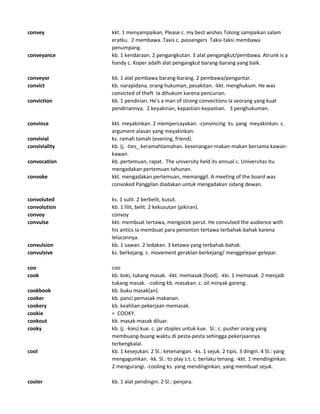 convey kkt. 1 menyampaikan. Please c. my best wishes Tolong sampaikan salam
eratku. 2 membawa. Taxis c. passengers Taksi-taksi membawa
penumpang.
conveyance kb. 1 kendaraan. 2 pengangkutan. 3 alat pengangkut/pembawa. Atrunk is a
handy c. Koper adalh alat pengangkut barang-barang yang baik.
conveyor kb. 1 alat pembawa barang-barang. 2 pembawa/pengantar.
convict kb. narapidana, orang hukuman, pesakitan. -kkt. menghukum. He was
convicted of theft Ia dihukum karena pencurian.
conviction kb. 1 pendirian. He's a man of strong convections Ia seorang yang kuat
pendiriannya. 2 keyakinan, kepastian-kepastian. 3 penghukuman.
convince kkt. meyakinkan. 2 mempercayakan. -convincing ks. yang meyakinkan. c.
argument alasan yang meyakinkan.
convivial ks. ramah tamah (evening, friend).
conviviality kb. (j. -ties_ keramahtamahan. kesenangan makan-makan bersama kawan-
kawan.
convocation kb. pertemuan, rapat. The university held its annual c. Universitas itu
mengadakan pertemuan tahunan.
convoke kkt. mengadakan pertemuan, memanggil. A meeting of the board was
convoked Panggilan diadakan untuk mengadakan sidang dewan.
convoluted ks. 1 sulit. 2 berbelit, kusut.
convolution kb. 1 lilit, belit. 2 kekusutan (pikiran).
convoy convoy
convulse kkt. membuat tertawa, mengocek perut. He convulsed the audience with
his antics Ia membuat para penonton tertawa terbahak-bahak karena
leluconnya.
convulsion kb. 1 sawan. 2 ledakan. 3 ketawa yang terbahak-bahak.
convulsive ks. berkejang. c. movement geraklan berkejang/ menggelepar-gelepar.
coo coo
cook kb. koki, tukang masak. -kkt. memasak (food). -kki. 1 memasak. 2 menjadi
tukang masak. -coking kb. masakan. c. oil minyak goreng.
cookbook kb. buku masak(an).
cooker kb. panci pemasak makanan.
cookery kb. keahlian pekerjaan memasak.
cookie = COOKY.
cookout kb. masak-masak diluar.
cooky kb. (j. -kies) kue. c. jar stoples untuk kue. Sl.: c. pusher orang yang
membuang-buang waktu di pesta-pesta sehingga pekerjaannya
terbengkalai.
cool kb. 1 kesejukan. 2 Sl.: ketenangan. -ks. 1 sejuk. 2 tipis. 3 dingin. 4 Sl.: yang
mengagumkan. -kk. Sl.: to play s.t. c. berlaku tenang. -kkt. 1 mendinginkan.
2 mengurangi. -cooling ks. yang mendinginkan, yang membuat sejuk.
cooler kb. 1 alat pendingin. 2 Sl.: penjara.
 