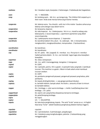 coolness kb. 1 keadaan sejuk, kesejukan. 2 ketenangan. 3 kebebasab dari kegaduhan.
coon Inf.: '= RACCOON.
coop kb. kandang ayam. -kkt. to c. up mengurung. The children felt cooped up in
their room Anak-anak merasa terkurung di kamar mereka.
cooperate kki. bekerja sama. You should c. with me in this matter Saudara seharusnya
bekerja sama dengan saya dalam hal ini.
cooperation kb. kerjasama, koperasi.
cooperative kb. toko koperasi. -ks. 1 bekerjasama. He's in a c. mood Ia sedang suka
bekerjasama. 2 secara koperatip. c. apartment apartemen yang dibeli
secara koperatip.
cooperator kb. 1 pekerjasama secara koperasi. 2 koperator.
coordinate kb. koordinat (dalam ilmu ukur). -ks. sederajat. -kkt. 1 menyelaraskan,
mengkoordinir, mengkoordinasikan, menyerasikan. 2 berkoordinasi.
coordination kb. koordinasi.
coordinator kb. koordinator.
cop kb. Inf.: polisi. -kkt. (copped) Sl.: merebut. to c. first prize in merebut
hadiah pertama dalam. Sl.: to c. out menolak tugas-tugas atau kewajiban-
kewajiban.
copartner kb. rekan, kompanyon.
cope kki. to c. with 1 menanggulangi, mengatasi. 2 menguasai.
copied lih COPY.
copier kb. 1 penyalin, peniru. He's a good c. Ia penyalin buku yang baik. 2 pembuat
turunan. This machine is a good c. Mesin ini baik sekali untuk membuat
turunan cetakan.
copies lih COPY.
copilot kb. pembantu pengemudi pesawat, pengemudi pesawat yang kedua, pilot
pembantu.
coping kb. kepala dinding/tembok. c. saw gergaji pembuat lekukan.
copious ks. berlebih-lebihan, banyak sekali. He drank c. amounts of beer Ia minum
bir berlebih-lebihan.
copper kb. 1 tembaga. c. color warna tembaga. c. kettle kuali/belang besar dari
tembaga. 2 Sl.: polisi.
copperhead kb. sejenis ular yang berbisa (kepalanya berwarna tembaga).
copperplate kb. pelat/lempeng tembaga.
copra kb. kopra.
copter Inf.: '= HELICOPTER.
copula kb. kata kerja penghubung, kopula. The verb "to be" serves as a c. in English
Kata kerja "to be" adalah katakerja penghubung didalam bahasa Inggeris.
copulate copulate
copulation kb. 1 persetubuhan. 2 perhubungan, pergabungan.
copulative kb. 1 katakerja yang menghubungkan, pelantar. 2 katasambung yang
menggabungkan
 