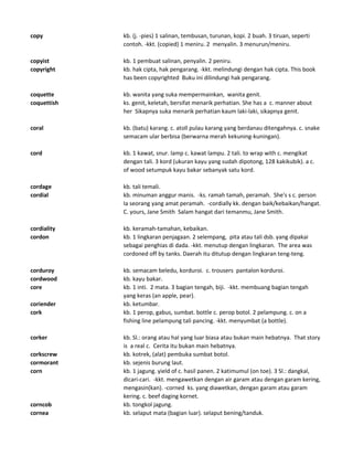 copy kb. (j. -pies) 1 salinan, tembusan, turunan, kopi. 2 buah. 3 tiruan, seperti
contoh. -kkt. (copied) 1 meniru. 2 menyalin. 3 menurun/meniru.
copyist kb. 1 pembuat salinan, penyalin. 2 peniru.
copyright kb. hak cipta, hak pengarang. -kkt. melindungi dengan hak cipta. This book
has been copyrighted Buku ini dilindungi hak pengarang.
coquette kb. wanita yang suka mempermainkan, wanita genit.
coquettish ks. genit, keletah, bersifat menarik perhatian. She has a c. manner about
her Sikapnya suka menarik perhatian kaum laki-laki, sikapnya genit.
coral kb. (batu) karang. c. atoll pulau karang yang berdanau ditengahnya. c. snake
semacam ular berbisa (berwarna merah kekuning-kuningan).
cord kb. 1 kawat, snur. lamp c. kawat lampu. 2 tali. to wrap with c. mengikat
dengan tali. 3 kord (ukuran kayu yang sudah dipotong, 128 kakikubik). a c.
of wood setumpuk kayu bakar sebanyak satu kord.
cordage kb. tali temali.
cordial kb. minuman anggur manis. -ks. ramah tamah, peramah. She's s c. person
Ia seorang yang amat peramah. -cordially kk. dengan baik/kebaikan/hangat.
C. yours, Jane Smith Salam hangat dari temanmu, Jane Smith.
cordiality kb. keramah-tamahan, kebaikan.
cordon kb. 1 lingkaran penjagaan. 2 selempang, pita atau tali dsb. yang dipakai
sebagai penghias di dada. -kkt. menutup dengan lingkaran. The area was
cordoned off by tanks. Daerah itu ditutup dengan lingkaran teng-teng.
corduroy kb. semacam beledu, korduroi. c. trousers pantalon korduroi.
cordwood kb. kayu bakar.
core kb. 1 inti. 2 mata. 3 bagian tengah, biji. -kkt. membuang bagian tengah
yang keras (an apple, pear).
coriender kb. ketumbar.
cork kb. 1 perop, gabus, sumbat. bottle c. perop botol. 2 pelampung. c. on a
fishing line pelampung tali pancing. -kkt. menyumbat (a bottle).
corker kb. Sl.: orang atau hal yang luar biasa atau bukan main hebatnya. That story
is a real c. Cerita itu bukan main hebatnya.
corkscrew kb. kotrek, (alat) pembuka sumbat botol.
cormorant kb. sejenis burung laut.
corn kb. 1 jagung. yield of c. hasil panen. 2 katimumul (on toe). 3 Sl.: dangkal,
dicari-cari. -kkt. mengawetkan dengan air garam atau dengan garam kering,
mengasin(kan). -corned ks. yang diawetkan, dengan garam atau garam
kering. c. beef daging kornet.
corncob kb. tongkol jagung.
cornea kb. selaput mata (bagian luar). selaput bening/tanduk.
 