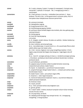corner kb. 1 sudut, simpang. 2 pojok. 3 ruangan (in newspaper). 4 tempat yang
menyendiri. 5 pelosok. 6 monopoli. -kkt. 1 mengepung (a thief). 2
memonopoli.
cornerstone kb. 1 batu pertama. to lay the c. meletakkan batu pertama. 2 dasar,
landasan. This bill is the c. of the government's economic policy RUU ini
merupakan dasar kebijaksanaan ekonomi pemerintah.
cornet kb. semacam terompet.
cornfield kb. ladang/kebun jagung.
cornflower kb. bunga berwarna biru (AS).
cornhusk kb. kulit/kelongsong jagung, kelobot.
cornice kb. perhiasan diatas tembok (bagian atas tembok, pilar atau gedung yang
menonjol keluar).
cornstalk kb. batang jagung.
cornstarch kb. kanji dari tepung jagung.
cornucopia cornucopia
corny ks. Sl.: dangkal, rendah nilainya. His jokes are awfully c. Kelakar-kelakarnya
betul-betul dangkal.
corolla kb. daun mahkota, penampung bunga.
corollary kb. (j. -ries) akibat wajar. A sound mind is a c. of a sound body Pikiran sehat
adalah akibat wajar dari badan sehat.
corona kb. 1 Astr.: korona, lingkaran sinar yang mengelilingi matahari. 2 Arch.:
bagian yang menonjol dari bagian atas bangunan. 3 gigi bagian atas (of
tooth).
coronary kb. (j. -ries) Inf.: serangan jantung. to have a c. menderita serangan jantung.
c. thrombosis pembekuan darah dalam pembuluh darah/nadi, trombosa
pembuluh darah.
coronation kb. permahkotaan, penobatan.
coroner kb. pegawai yang memeriksa sebab musabab kematian seseorang.
corp. (corporation) perusahaan, badan hukum.
corporal kb. kopral. -ks. badani(ah). c. punishment hukuman badani.
corporate ks. yang berhubungan dengan badan hukum. c. company perusahaan yang
bersifat badan hukum.
corporation kb. badan hukum. state c. perusahaan negara (PN).
corporative ks. korporasi. c. state negara korporasi.
corporeal ks. memenuhi kebutuhanan badaniah. Food is c. nourishment Makanan
adalah perawatan badaniah.
corps kb. kesatuan, korps.
corpse kb. mayat, jenazah.
corpsman kb. (j. -men). perawat tentara atau Angkatan Laut.
corpulent ks. gemuk, gendut.
corpus kb. 1 tubuh badan. 2 bahan, kesatuan kumpulan tulisan-tulisan tentang
sesuatu hal atau zaman.
corpuscle kb. sel yang hidup, sel darah.
corral kb. sebidang tanah berpagar kayu tempat ternak. -kt. 1 mengepung,
mengelilingi. 2 mengumpulkan.
 