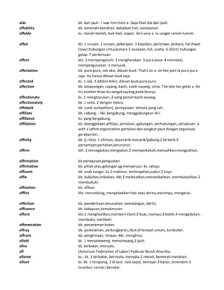 afar kk. dari jauh . I saw him from a. Saya lihat dia dari jauh.
affability kb. keramah-tamahan, kebaikan hati, kesopanan.
affable ks. ramah-tamah, baik hati, sopan. He's very a. Ia sangat ramah-tamah.
affair kb. 1 urusan. 2 urusan, pekerjaan. 3 kejadian, peristiwa, perkara, hal ihwal.
(love) hubungan cinta/asmara 5 keadaan, hal, usaha. 6 (illicit) hubungan
gelap. 7 pertemuan.
affect kkt. 1 mempengaruhi. 2 mengharukan. 3 pura-pura. 4 memakai,
mempergunakan. 5 merusak.
affectation kb. pura-pura, sok aksi, dibuat-buat. That's an a. on her part Ia pura-pura
saja. Itu hanya dibuat-buat saja.
affected ks. 1 sok. 2 dibikin-bikin, dibuat-buat,pura-pura.
affection kb. kesayangan, sayang, kasih, kasih-sayang, cinta. The boy has great a. for
his mother Anak itu sangat sayang pada ibunya.
affectionate ks. 1 mengharukan, 2 yang penuh kasih sayang.
affectionately kk. 1 setia. 2 dengan mesra.
affidavit kb. surat sumpah(an), pernyataan tertulis yang sah.
affiliate kb. cabang. --kki. bergabung, menggabungkan diri.
affiliated ks. yang bergabung.
affiliation kb. keanggotaan,affiliasi, pertalian, gabungan, perhubungan, persatuan. a.
with a leftist organization pertalian dan sangkut paut dengan organisasi
gerakan kiri.
affinity kb. (j.-ties). 1 afinitas, daya tarik-menarik/gabung.2 tertarik.3
persamaan,pertalian,keturunan.
affirm kkt. 1 menegaskan,mengiakan.2 memperkokoh,mensahkan,menguatkan.
affirmation kb.penegasan,penguatan.
affirmative kb. pihak atau golongan yg menyetujui.-ks. setuju
affiuent kb. anak sungai.-ks.1 makmur, berlimpahan,subur.2 kaya.
affix kb. bubuhan,imbuhan.-kkt.1 melekatkan,menambahkan ,membubuhkan.2
membubuhi.
affixation kb. afikasi.
afflict kkt. merundung, menyebabkan hati atau derita,menimpa, mengenai.
affliction kb. penderitaan,kesusahan, kemalangan, derita.
affluence kb. kekayaan,kemakmuran
afford kkt.1 menghasilkan,memberi-(kan).2 kuat, mampu.3 boleh.4 mengadakan,
membuka, memberi.
afforestation kb. penanaman hutan.
affray kb. perkelahian, pertengkaran,ribut di tempat umum, keributan.
affront kb. penghinaan, hinaan.-kkt. menghina.
afield kk. 1 menyeleweng, menyimpang.2 jauh.
afire kk. terbakar, menyala.
afl (American Federation of Labor) Federasi Buruh Amerika.
aflame ks., kk. 1 terbakar, bernyala, menyala.2 merah, kemerah-merahan.
afloat ks. kk. 1 terapung, 2 di laut, naik kapal, berlayar.3 banjir, terendam.4
tersebar, tersiar, beredar.
 
