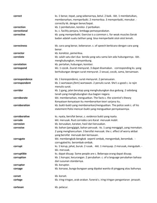 correct ks. 1 benar, tepat, yang sebenarnya, betul. 2 baik. -kkt. 1 membetulkan,
membenarkan, memperbaiki. 2 memeriksa. 3 memperbaiki, menukar. -
correctly kk. dengan benar/tepat.
correction kb. 1 pembetulan, koreksi. 2 perbaikan.
correctional ks. c. facility penjara, lembaga pemasyarakatan.
corrective kb. yang memperbaiki. Exercise is a common c. for weak muscles Gerak
badan adalah suatu latihan yang bisa memperbaiki otot-otot lemah.
correctness kb. cara yang benar, kebenaran. c. of speech berbicara dengan cara yang
benar.
corrector kb. korektor, pemeriksa.
correlate kb. salah satu dari dua benda yang satu sama lain ada hubungannya. -kkt.
menghubungkan, menyambung.
correlation kb. pertalian, hubungan, korelasi.
correspond kki. 1 cocok. 2surat-menyurat. 3 dapat disamakan. -corresponding ks. yang
berhubungan dengan surat-menyurat. 2 sesuai, cocok, sama, bersamaan.
correspondence kb. 1 korespondensi, surat-menyurat. 2 persesuaian.
correspondent kb. 1 wartawan,(fem) wartawati. 2 penulis surat. She's a good c. Ia rajin
menulis surat.
corridor kb. 1 gang, jalan beratap yang menghubungkan dua gedung. 2 sebidang
tanah yang menghubungkan dua bagian negara.
corroborate kkt. membenarkan, menguatkan. The facts c. the scientist's theory
Kenyataan-kenyataan itu membenarkan teori sarjana itu.
corroboration kb. bukti-bukti yang membenarkan/menguatkan. The police seek c. of his
statement Polisi mencari bukti yang menguatkan pernyataannya.
corroborative ks. nyata, bersifat benar, c. evidence bukti yang nyata.
corrode kkt. merusak. Rust corrodes cars Karat merusak mobil.
corrosion kb. kerusakan, karatan, hasil dari kerusakan.
corrosive kb. bahan (peng)gigit, bahan perusak. -ks. 1 yang menggigit, yang memakan.
2 yang menghancurkan. 3 bersifat merusak. the c. effect of worry akibat
yang bersifat merusak dari kerisauan.
corrugate kkt. membengkok-bengkok seperti ombak, mengombak, berombak. -
corrugated ks. berombak-ombak.
corrupt ks. 1 korup, jahat, buruk. 2 rusak. -kkt. 1 menyuap. 2 merusak, mengubah. -
kki. merusak.
corruptible ks. dapat disuap. Some people are c. Beberapa orang dapat disuap.
corruption kb. 1 korupsi, kecurangan. 2 perubahan. c. of a language perubahan bahasa
dari susunan standarnya.
corruptor kb. koruptor.
corsage kb. korsase, bunga-bungaan yang dipakai wanita di pinggang atau bahunya.
corset kb. korset.
cortege kb. iring-iringan, arak-arakan. funeral c. iring-iringan pengantaran jenazah.
cortesan kb. pelacur.
 