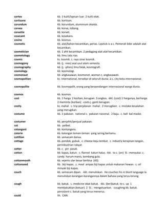 cortex kb. 1 kulit/lapisan luar. 2 kulit otak.
cortisone kb. kortison.
corundum kb. korundum, aluminium okaida.
corvee kb. korve, tobang.
corvette kb. korvet.
cosecant kb. kosekans.
cosine kb. kosinus.
cosmetic kb. alat/bahan kecantikan, perias. Lipstick is a c. Pemerah bibir adalah alat
kecantikan.
cosmetician kb. 1 ahli kecantikan. 2 pedagang alat-alat kecantikan.
cosmetology kb. ilmu tata rias.
cosmic ks. kosmik. c. rays sinar kosmik.
cosmogony kb. (j. -nies) asal usul alam semesta.
cosmography kb. (j. -phies) ilmu falak, kosmografi.
cosmology kb. kosmologi.
cosmonaut kb. angkasawan, kosmonot. woman c. angkasawati.
cosmopolitan ks. international, tersebar di seluruh dunia. a c. city kota internasional.
cosmopolite kb. kosmopolit, orang yang berpandangan internasional warga dunia.
cosmos kb. kosmos.
cost kb. 1 harga. 2 korban, kerugian. 3 ongkos. -kkt. (cost) 1 harganya, berharga.
2 meminta (korban) -costs j. ganti kerugian.
costly ks. mahal. c. trip perjalanan mahal. 2 merugikan. c. mistake kesalahan
yang merugikan.
costume kb. 1 pakaian. national c. pakaian nasional. 2 baju. c. ball bal maske.
costumer kb. penjahit/penjual pakaian.
cot kb. pelbet.
cotangent kb. kontangens.
coterie kb. kalangan teman-teman yang sering bertamu.
cotillion kb. semacam dansa.
cottage kb. pondok, gubuk. c. cheese keju lembut. c. industry kerajinan tangan,
perindustrian rakyat.
cotter kb. c. pin pasak.
cotton kb. kapas, katun. c. flannel katun halus. -kki. to c. (on) Sl.: menyukai. c.
candy harum manis, kembang gula.
cottonmouth kb. sejenis ular besar berbisa (AS).
cottonseed kb. biji kapas. c. meal ampas biji kapas untuk makanan hewan. c. oil
minyak biji kapas.
couch kb. semacam dipan. -kkt. menuliskan. He couches his in blunt language Ia
menuliskan karangan-karangannya dalam bahasa yang terus-terang.
cough kb. batuk. c. medicine obat batuk. -kki. (ber)batuk. to c. up 1
membatukkan (keluar). 2 Sl.: mengeluarkan. -coughing kb. batuk.
persistent c. batuk yang terus-menerus.
could lih. CAN.
 