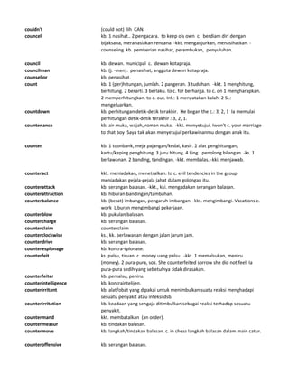 couldn't (could not) lih CAN.
councel kb. 1 nasihat.. 2 pengacara. to keep o's own c. berdiam diri dengan
bijaksana, merahasiakan rencana. -kkt. menganjurkan, menasihatkan. -
counseling kb. pemberian nasihat, perembukan, penyuluhan.
council kb. dewan. municipal c. dewan kotapraja.
councilman kb. (j. -men). penasihat, anggota dewan kotapraja.
counsellor kb. penasihat.
count kb. 1 (per)hitungan, jumlah. 2 pangeran. 3 tuduhan. -kkt. 1 menghitung,
berhitung. 2 berarti. 3 berlaku. to c. for berharga. to c. on 1 mengharapkan.
2 memperhitungkan. to c. out. Inf.: 1 menyatakan kalah. 2 Sl.:
mengeluarkan.
countdown kb. perhitungan detik-detik terakhir. He began the c.: 3, 2, 1 Ia memulai
perhitungan detik-detik terakhir : 3, 2, 1.
countenance kb. air muka, wajah, roman muka. -kkt. menyetujui. Iwon't c. your marriage
to that boy Saya tak akan menyetujui perkawinanmu dengan anak itu.
counter kb. 1 toonbank, meja pajangan/kedai, kasir. 2 alat penghitungan,
kartu/keping penghitung. 3 juru hitung. 4 Ling.: penolong bilangan. -ks. 1
berlawanan. 2 banding, tandingan. -kkt. membalas. -kki. menjawab.
counteract kkt. meniadakan, menetralkan. to c. evil tendencies in the group
meniadakan gejala-gejala jahat dalam golongan itu.
counterattack kb. serangan balasan. -kkt., kki. mengadakan serangan balasan.
counterattraction kb. hiburan bandingan/tambahan.
counterbalance kb. (berat) imbangan, pengaruh imbangan. -kkt. mengimbangi. Vacations c.
work Liburan mengimbangi pekerjaan.
counterblow kb. pukulan balasan.
countercharge kb. serangan balasan.
counterclaim counterclaim
counterclockwise ks., kk. berlawanan dengan jalan jarum jam.
counterdrive kb. serangan balasan.
counterespionage kb. kontra-spionase.
counterfeit ks. palsu, tiruan. c. money uang palsu. -kkt. 1 memalsukan, meniru
(money). 2 pura-pura, sok. She counterfeited sorrow she did not feel Ia
pura-pura sedih yang sebetulnya tidak dirasakan.
counterfeiter kb. pemalsu, peniru.
counterintelligence kb. kontraintelijen.
counterirritant kb. alat/obat yang dipakai untuk menimbulkan suatu reaksi menghadapi
sesuatu penyakit atau infeksi dsb.
counterirritation kb. keadaan yang sengaja ditimbulkan sebagai reaksi terhadap sesuatu
penyakit.
countermand kkt. membatalkan (an order).
countermeasur kb. tindakan balasan.
countermove kb. langkah/tindakan balasan. c. in chess langkah balasan dalam main catur.
counteroffensive kb. serangan balasan.
 