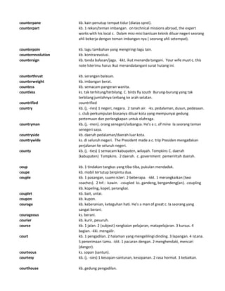 counterpane kb. kain penutup tempat tidur (diatas sprei).
counterpart kb. 1 rekan/teman imbangan. on technical missions abroad, the expert
works with his local c. Dalam misi-misi bantuan teknik diluar negeri seorang
ahli bekerja dengan teman imbangan nya ( seorang ahli setempat).
counterpoin kb. lagu tambahan yang mengiringi lagu lain.
counterrevolution kb. kontrarevolusi.
countersign kb. tanda balasan/jaga. -kkt. ikut menanda tangani. Your wife must c. this
note Isterimu harus ikut menandatangani surat hutang ini.
counterthrust kb. serangan balasan.
counterweight kb. imbangan berat.
countess kb. semacam pangeran wanita.
countless ks. tak terhitung/terbilang. C. birds fly south Burung-burung yang tak
terbilang jumlahnya terbang ke arah selatan.
countrified countrified
country kb. (j. -ries) 1 negeri, negara. 2 tanah air. -ks. pedalaman, dusun, pedesaan.
c. club perkumpulan biasanya diluar kota yang mempunyai gedung
pertemuan dan perlengkapan untuk olahraga.
countryman kb. (j. -men). orang senegeri/sebangsa. He's a c. of mine Ia seorang teman
senegeri saya.
countryside kb. daerah pedalaman/daerah luar kota.
countrywide ks. di seluruh negeri. The President made a c. trip Presiden mengadakan
perjalanan ke seluruh negeri.
county kb. (j. -ties) 1 semacam kabupaten, wilayah. Tompkins C. daerah
(kabupaten) Tompkins. 2 daerah. c. government pemerintah daerah.
coup kb. 1 tindakan tangkas yang tiba-tiba, pukulan mendadak.
coupe kb. mobil tertutup berpintu dua.
couple kb. 1 pasangan, suami-isteri. 2 beberapa. -kkt. 1 merangkaikan (two
coaches). 2 Inf.: kawin. -coupled ks. gandeng, bergandeng(an). -coupling
kb. kopeling, kopel, perangkai.
couplet kb. bait, untai.
coupon kb. kupon.
courage kb. keberanian, keteguhan hati. He's a man of great c. Ia seorang yang
sangat berani.
courageous ks. berani.
courier kb. kurir, pesuruh.
course kb. 1 jalan. 2 (subject) rangkaian pelajaran, matapelajaran. 3 kursus. 4
bagian. -kki. mengalir.
court kb. 1 pengadilan. 2 halaman yang mengelilingi dinding. 3 lapangan. 4 istana.
5 penerimaan tamu. -kkt. 1 pacaran dengan. 2 menghendaki, mencari
(danger).
courteous ks. sopan (santun).
courtesy kb. (j. -sies) 1 kesopan-santunan, kesopanan. 2 rasa hormat. 3 kebaikan.
courthouse kb. gedung pengadilan.
 