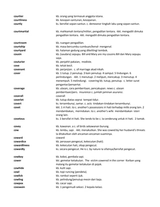 courtier kb. orang yang termasuk anggota istana.
courtliness kb. kesopan-santunan, kesopanan.
courtly ks. bersifat sopan-santun. c. demeanor tingkah laku yang sopan-santun.
courtmartial kb. mahkamah tentara/militer, pengadilan tentara. -kkt. mengadili dimuka
pengadilan tentara. -kkt. mengadili dimuka pengadilan tentara.
courtroom kb. ruangan pengadilan.
courtship kb. masa bercumbu-cumbuan/kenal- mengenal.
courtyard kb. halaman gedung yang dikelilingi tembok.
cousin kb. (saudara) sepupu. Bill and Mary are my cousins Bill dan Mary sepupu
saya.
couturier kb. penjahit pakaian, modiste.
cove kb. teluk kecil.
covenant kb. perjanjian. c. of marriage akad nikah.
cover kb. 1 tutup. 2 penutup. 3 kain penutup. 4 sampul. 5 lindungan. 6
perlindungan. -kkt. 1 menutupi. 2 meliputi, mencakup. 3 menutup. 4
menempuh. 5 melindungi. -covering kb. tutup, penutup. c. letter surat
pengantar/penyertai.
coverage kb. ulasan, cara pemberitaan, pencakupan. news c. ulasan
pemberitaan/pers. insurence c. jumlah jaminan asuransi.
coverall coverall
coverlet kb. tutup diatas seprai tempat tidur.
covert ks. tersembunyi, samar. c. acts tindakan-tindakan tersembunyi.
covet kkt. 1 iri hati. to c. another's possessions iri hati terhadap milik orang lain. 2
mendambakan, merindukan. to c. another's wife mendambakan isteri
orang lain.
covetous ks. 1 bersifat iri hati. She tends to be c. Ia cenderung untuk iri hati. 2 tamak.
covey kb. kawanan. a c. of birds sekawanan burung.
cow kb. lembu, sapi. -kkt. menakutkan. She was cowed by her husband's threats
Ia ditakutkan oleh ancaman-ancaman suaminya.
coward coward
cowardice kb. perasaan pengecut, kekecutan (hati).
cowardliness kb. kekecutan hati, sikap pengecut.
cowardly ks. secara pengecut. He is c. by nature Ia sifatnya/bersifat pengecut.
cowboy kb. koboi, gembala sapi.
cower kki. gemetar ketakutan. The victim cowered in the corner Korban yang
malang itu gemetar ketakutan di pojok.
cowhide kb. kulit sapi.
cowl kb. topi runcing (pendeta).
cowlick kb. rambut seperti ijuk.
cowling kb. pelindung/penutup mesin dari baja.
cowpox kb. cacar sapi.
coxswain kb. 1 pengemudi sekoci. 2 kepala kelasi.
 