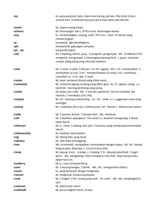 coy ks. pura-pura/sok malu, malu-malu kucing, pemalu. She tends to be c.
around men Ia kelihatannya pura-pura malu kalau ada laki-laki.
coyote kb. sejenis anjing hutan.
coziness kb. kesenangan. the c. of the room kesenangan kamar.
cozy ks. menyenangkan, senang, enak. This is a c. room Ini kamar yang
menyenangkan.
cp. (compare) bgk (bandingkan).
cpd. (compound) gabungan, senyawa.
cpl., cpl. (corporal) kopral.
crab kb. 1 kepiting, ketam, yuyu. 2 pengeluh, pengumpat. -kki. (crabbed) 1 Inf.:
mengeluh, mengumpat. 2 menangkap kepiting kecil. c. grass semacam
rumput alang-alang yang merusak halaman.
crack kb. 1 retak. 2 celah. 3 letusan. -ks. Inf.: jagoan. -kkt. 1 Sl.: memecahkan. 2
meretakkan (a nut). 3 Inf.: memperlihatkan (a smile). 4 Sl.: membuka. -
cracerked ks. 1 Inf.: gila. 2 retak.
cracker kb. kueh, semacam biskuit yang tidak manis.
crackerjack kb. semacam jagung rendang yang diberi gula. -ks. Sl.: jagoan, ulung. a c.
swimmer seorang perenang yang ulung.
crackle kb. dedas (of a rife). -kki. 1 meretih, gemercik. The fire crackled Api
meretih. 2 mendedas (of a rife).
crackpot kb. Inf.: seorang aneh/sinting. -ks. Inf.: aneh. a. c. suggestion saran yang
aneh/gila.
crackup kk. 1 tabrakan (of a car). 2 kehancuran. Inf.: mental c. kehancuran rohani.
cradle kb. 1 ayunan, buaian. 2 tempat lahir. -kkt. membuai.
craft kb. 1 keahlian, keprigelan. the writer's c. keahlian mengarang. 2 (boat)
kapal (kecil).
craftsman kb. (j. -men). 1 tukang, ahli, juru. 2 seniman yang mempunyai ketrampilan
tehnik.
craftsmanship kb. keahlian, ketrampilan.
crag kb. tebing batu yang terjal.
crakiness kb. sifat lekas tersinggung.
cram kkt. (crammed) menjejalkan, memasukkan dengan paksa. -kki. Inf.: belajar
tergesa-gesa, dipompa. c. course kursus kilat.
cramp kb. kejang, kram. -cramps j. 1 kejang. 2 Sl.: datang bulan/haid. 3 ngeri
perut. -kkt. mengekang. I feel cramped in this chair Saya merasa kaku
dalam kursi ini.
cranberry kb. (j. -ries) semacam berry.
crane kb. 1 burung bangau. 2 derek. -kkt., kki. mengulurkan (leher).
cranial ks. yang bertautan dengan tengkorak.
cranium kb. tengkorak, tempurung kepala.
crank kb. 1 engkol. 2 Inf.: orang yang aneh. -ks. aneh. -kkt., kki. mengengkol (a
car).
crankcase kb. bak/rumah mesin.
crankshaft kb. poros engkol/ mesin, krukas.
 