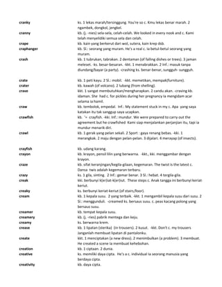 cranky ks. 1 lekas marah/tersinggung. You're so c. Kmu lekas benar marah. 2
ngambek, dongkol, jengkel.
cranny kb. (j. -nies) sela-sela, celah-celah. We looked in every nook and c. Kami
telah menyelidiki semua sela dan celah.
crape kb. kain yang berkerut dari wol, sutera, kain krep dsb.
craphanger kb. Sl.: seorang yang muram. He's a real c. Ia betul-betul seorang yang
muram.
crash kb. 1 tubrukan, tabrakan. 2 dentaman (of falling dishes or trees). 3 jaman
meleset. -ks. besar-besaran. -kkt. 1 menabrakkan. 2 Inf.: masuk tanpa
diundang/bayar (a party). -crashing ks. benar-benar, sungguh- sungguh.
crate kb. 1 peti kayu. 2 Sl.: mobil. -kkt. memetikan, mempak(furniture).
crater kb. kawah (of volcano). 2 lubang (from shelling).
crave kkt. 1 sangat membutuhkan/mengharapkan. 2 candu akan. -craving kb.
idaman. She had c. for pickles during her pregnancy Ia mengidam acar
selama ia hamil.
craw kb. tembolok, empedal. Inf.: My statement stuck in my c. Apa yang saya
katakan itu tak sanggup saya ucapkan.
crawfish kb. '= crayfish. -kki. Inf.: mundur. We were prepared to carry out the
agreement but he crawfished Kami siap menjalankan perjanjian itu, tapi ia
mundur menarik diri.
crawl kb. 1 gerak yang pelan sekali. 2 Sport : gaya renang bebas. -kki. 1
merangkak. 2 maju dengan pelan-pelan. 3 dijalari. 4 merayap (of insects).
crayfish kb. udang karang.
crayon kb. krayon, pensil lilin yang berwarna. -kkt., kki. menggambar dengan
krayon.
craze kb. sifat keranjingan/kegila-gilaan, kegemaran. The twist is the latest c.
Dansa twis adalah kegemaran terbaru.
crazy ks. 1 gila, sinting. 2 Inf.: gemar benar. 3 Sl.: hebat. 4 tergila-gila.
creak kki. berbunyi k(er)iat-k(er)iut. These steps c. Anak tangga ini berbunyi keriat-
keriut.
creaky ks. berbunyi keriat-keriut (of stairs,floor).
cream kb. 1 kepala susu. 2 yang terbaik. -kkt. 1 mengambil kepala susu dari susu. 2
Sl.: menggunduli. -creamed ks. bersaus susu. c. peas kacang polong yang
bersaus susu.
creamer kb. tempat kepala susu.
creamery kb. (j. -ries) pabrik mentega dan keju.
creamy ks. berwarna krem.
crease kb. 1 lipatan (sterika) (in trousers). 2 kusut. -kkt. Don't c. my trousers
Janganlah membuat lipatan di pantalonku.
create kkt. 1 menciptakan (a new dress). 2 menimbulkan (a problem). 3 membuat.
He created a scene Ia membuat kehebohan.
creation kb. 1 ciptaan. 2 dunia.
creative ks. memiliki daya cipta. He's a c. individual Ia seorang manusia yang
berdaya cipta.
creativity kb. daya cipta.
 
