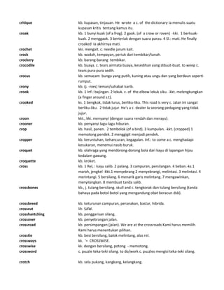 critique kb. kupasan, tinjauan. He wrote a c. of the dictionary Ia menulis suatu
kupasan kritis tentang kamus itu.
croak kb. 1 bunyi kuak (of a frog). 2 gaok. (of a crow or raven) -kki. 1 berkuak-
kuak. 2 menggaok. 3 berteriak dengan suara parau. 4 Sl.: mati. He finally
croaked Ia akhirnya mati.
crochet kki. mengait. c. needle jarum kait.
crock kb. wadah, tempayan, periuk dari tembikar/tanah.
crockery kb. barang-barang tembikar.
crocodile kb. buaya. c. tears airmata buaya, kesedihan yang dibuat-buat. to weep c.
tears pura-pura sedih.
crocus kb. semacam bunga yang putih, kuning atau ungu dan yang berdaun seperti
rumput.
crony kb. (j. -nies) teman/sahabat karib.
crook kb. 1 Inf.: bajingan. 2 lekuk. c. of the elbow lekuk siku. -kkt. melengkungkan
(a finger around s.t).
crooked ks. 1 bengkok, tidak lurus, berliku-liku. This road is very c. Jalan ini sangat
berliku-liku. 2 tidak jujur. He's a c. dealer Ia seorang pedagang yang tidak
jujur.
croon kkt., kki. menyanyi (dengan suara rendah dan merayu).
crooner kb. penyanyi lagu-lagu hiburan.
crop kb. hasil, panen. 2 tembolok (of a bird). 3 kumpulan. -kkt. (cropped) 1
memotong pendek. 2 menggigit menjadi pendek.
cropper kb. keruntuhan, kehancuran, kegagalan. Inf.: to come a c. menghadapi
kesukaran, menemui nasib buruk.
croquet kb. olahraga yang mendorong-dorong bola dari kayu di lapangan hijau
kedalam gawang.
croquette kb. kroket.
cross kb. 1 Rel, : kayu salib. 2 palang. 3 campuran, persilangan. 4 beban.-ks.1
marah, jengkel -kkt.1 menyebrang 2 menyebrangi, melintasi. 3 melintasi. 4
merintangi. 5 bersilang. 6 menarik garis melintang. 7 mengawinkan,
menyilangkan. 8 membuat tanda salib.
crossbones kb., j. tulang bersilang. skull and c. tengkorak dan tulang bersilang (tanda
bahaya pada botol-botol yang mengandung obat beracun dsb).
crossbreed kb. keturunan campuran, peranakan, bastar, hibrida.
crosscut lih SAW.
crosshantching kb. penggarisan silang.
crossover kb. penyebrangan jalan.
crossroad kb. persimpangan (jalan). We are at the crossroads Kami harus memilih.
Kami harus menentukan pilihan.
crosstie kb. besi bersilang, balok melintang, alas rel.
crossways kk. '= CROSSWISE.
crosswise kk. dengan bersilang, potong - memotong.
crossword c. puzzle teka-teki silang. to do/work c. puzzles mengisi teka-teki silang.
crotch kb. sela pukang, kangkang, kelangkang.
 