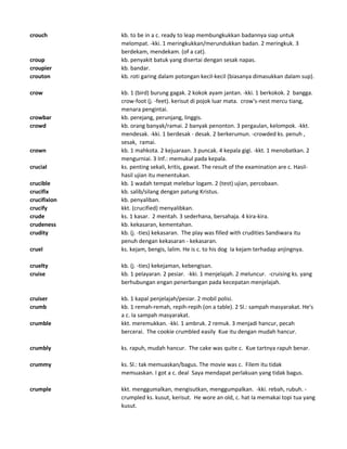 crouch kb. to be in a c. ready to leap membungkukkan badannya siap untuk
melompat. -kki. 1 meringkukkan/merundukkan badan. 2 meringkuk. 3
berdekam, mendekam. (of a cat).
croup kb. penyakit batuk yang disertai dengan sesak napas.
croupier kb. bandar.
crouton kb. roti garing dalam potongan kecil-kecil (biasanya dimasukkan dalam sup).
crow kb. 1 (bird) burung gagak. 2 kokok ayam jantan. -kki. 1 berkokok. 2 bangga.
crow-foot (j. -feet). kerisut di pojok luar mata. crow's-nest mercu tiang,
menara pengintai.
crowbar kb. perejang, perunjang, linggis.
crowd kb. orang banyak/ramai. 2 banyak penonton. 3 pergaulan, kelompok. -kkt.
mendesak. -kki. 1 berdesak - desak. 2 berkerumun. -crowded ks. penuh ,
sesak, ramai.
crown kb. 1 mahkota. 2 kejuaraan. 3 puncak. 4 kepala gigi. -kkt. 1 menobatkan. 2
mengurniai. 3 Inf.: memukul pada kepala.
crucial ks. penting sekali, kritis, gawat. The result of the examination are c. Hasil-
hasil ujian itu menentukan.
crucible kb. 1 wadah tempat melebur logam. 2 (test) ujian, percobaan.
crucifix kb. salib/silang dengan patung Kristus.
crucifixion kb. penyaliban.
crucify kkt. (crucified) menyalibkan.
crude ks. 1 kasar. 2 mentah. 3 sederhana, bersahaja. 4 kira-kira.
crudeness kb. kekasaran, kementahan.
crudity kb. (j. -ties) kekasaran. The play was filled with crudities Sandiwara itu
penuh dengan kekasaran - kekasaran.
cruel ks. kejam, bengis, lalim. He is c. to his dog Ia kejam terhadap anjingnya.
cruelty kb. (j. -ties) kekejaman, kebengisan.
cruise kb. 1 pelayaran. 2 pesiar. -kki. 1 menjelajah. 2 meluncur. -cruising ks. yang
berhubungan engan penerbangan pada kecepatan menjelajah.
cruiser kb. 1 kapal penjelajah/pesiar. 2 mobil polisi.
crumb kb. 1 remah-remah, repih-repih (on a table). 2 Sl.: sampah masyarakat. He's
a c. Ia sampah masyarakat.
crumble kkt. meremukkan. -kki. 1 ambruk. 2 remuk. 3 menjadi hancur, pecah
bercerai. The cookie crumbled easily Kue itu dengan mudah hancur.
crumbly ks. rapuh, mudah hancur. The cake was quite c. Kue tartnya rapuh benar.
crummy ks. Sl.: tak memuaskan/bagus. The movie was c. Filem itu tidak
memuaskan. I got a c. deal Saya mendapat perlakuan yang tidak bagus.
crumple kkt. menggumalkan, mengisutkan, menggumpalkan. -kki. rebah, rubuh. -
crumpled ks. kusut, kerisut. He wore an old, c. hat Ia memakai topi tua yang
kusut.
 