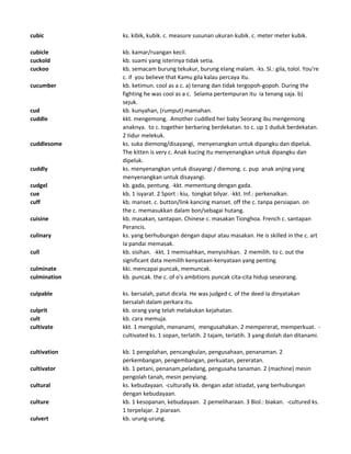cubic ks. kibik, kubik. c. measure susunan ukuran kubik. c. meter meter kubik.
cubicle kb. kamar/ruangan kecil.
cuckold kb. suami yang isterinya tidak setia.
cuckoo kb. semacam burung tekukur, burung elang malam. -ks. Sl.: gila, tolol. You're
c. if you believe that Kamu gila kalau percaya itu.
cucumber kb. ketimun. cool as a c. a) tenang dan tidak tergopoh-gopoh. During the
fighting he was cool as a c. Selama pertempuran itu ia tenang saja. b)
sejuk.
cud kb. kunyahan, (rumput) mamahan.
cuddle kkt. mengemong. Amother cuddled her baby Seorang ibu mengemong
anaknya. to c. together berbaring berdekatan. to c. up 1 duduk berdekatan.
2 tidur melekuk.
cuddlesome ks. suka diemong/disayangi, menyenangkan untuk dipangku dan dipeluk.
The kitten is very c. Anak kucing itu menyenangkan untuk dipangku dan
dipeluk.
cuddly ks. menyenangkan untuk disayangi / diemong. c. pup anak anjing yang
menyenangkan untuk disayangi.
cudgel kb. gada, pentung. -kkt. mementung dengan gada.
cue kb. 1 isyarat. 2 Sport : kiu, tongkat bilyar. -kkt. Inf.: perkenalkan.
cuff kb. manset. c. button/link kancing manset. off the c. tanpa persiapan. on
the c. memasukkan dalam bon/sebagai hutang.
cuisine kb. masakan, santapan. Chinese c. masakan Tionghoa. French c. santapan
Perancis.
culinary ks. yang berhubungan dengan dapur atau masakan. He is skilled in the c. art
Ia pandai memasak.
cull kb. sisihan. -kkt. 1 memisahkan, menyisihkan. 2 memilih. to c. out the
significant data memilih kenyataan-kenyataan yang penting.
culminate kki. mencapai puncak, memuncak.
culmination kb. puncak. the c. of o's ambitions puncak cita-cita hidup seseorang.
culpable ks. bersalah, patut dicela. He was judged c. of the deed Ia dinyatakan
bersalah dalam perkara itu.
culprit kb. orang yang telah melakukan kejahatan.
cult kb. cara memuja.
cultivate kkt. 1 mengolah, menanami, mengusahakan. 2 mempererat, memperkuat. -
cultivated ks. 1 sopan, terlatih. 2 tajam, terlatih. 3 yang diolah dan ditanami.
cultivation kb. 1 pengolahan, pencangkulan, pengusahaan, penanaman. 2
perkembangan, pengembangan, perkuatan, pereratan.
cultivator kb. 1 petani, penanam,peladang, pengusaha tanaman. 2 (machine) mesin
pengolah tanah, mesin penyiang.
cultural ks. kebudayaan. -culturally kk. dengan adat istiadat, yang berhubungan
dengan kebudayaan.
culture kb. 1 kesopanan, kebudayaan. 2 pemeliharaan. 3 Biol.: biakan. -cultured ks.
1 terpelajar. 2 piaraan.
culvert kb. urung-urung.
 