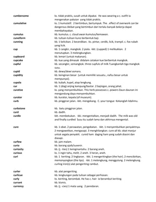 cumbersome ks. tidak praktis, susah untuk dipakai. He was wearing a c. outfit Ia
mengenakan pakaian yang tidak praktis.
cumulative ks. 1 kumulatif. 2 bertimbun, bertumpuk. The . effect of overwork can be
dangerous Akibat yang bertimbun dari terlalu banyak bekerja dapat
membahayakan.
cumulus kb. kumulus. c. cloud awan kumulus/kemawan.
cuneiform kb. tulisan-tulisan kuno berbentuk baji.
cunning kb. 1 kelicikan. 2 kecerdikan. -ks. pintar, cerdik, licik, trampil. c. fox rubah
yang licik.
cup kb. 1 cangkir, mangkok. 2 piala. -kkt. (cupped) 1 melikukkan. 2
menutupkan. 3 melengkungkan.
cupboard kb. lemari (untuk makanan).
cupcake kb. kue yang dimasak didalam cetakan kue berbentuk mangkok.
cupful kb. secangkir, semangkok. three cupfuls of milk Tuangkanlah tiga mangkok
susu.
cupid kb. dewa/dewi asmara.
cupidity kb. keinginan besar (untuk memiliki sesuatu., nafsu besar untuk
mempunyai).
cupola kb. kubah, kupel, atap lengkung.
cur kb. 1 (dog) anjing kampung/bastar. 2 bajingan, orang jahat.
curative ks. yang menyembuhkan. This herb possesses c. powers Daun-daunan ini
mengandung daya menyembuhkan.
curator kb. kurator, kepala (of museum).
curb kb. pinggiran jalan. -kkt. mengekang. C. your tongue Kekanglah lidahmu.
curbstone kb. batu pinggiran jalan.
curd kb. dadih.
curdle kkt. membekukan. -kki. mengentalkan, menjadi dadih. The milk was old
and finally curdled Susu itu sudah lama dan akhirnya mengental.
cure kb. 1 obat. 2 perawatan, pengobatan. -kkt. 1 menyembuhkan penyakitnya.
2 mengawetkan, mengasapi. 3 menghilangkan. cure-all kb. obat manjur
untuk segala penyakit. cured ham daging ham yang sudah diasini dan
diasapi.
curfew kb. jam malam.
curio kb. barang ajaib/suvenir.
curiosity kb. (j. -ties) 1 keinginantahu. 2 barang aneh.
curious ks. 1 ingin tahu, melit. 2 aneh. 3 heran, aneh.
curl kb. 1 keriting. 2 lingkaran. -kkt. 1 mengeritingkan (the hair). 2 mencibirkan,
memonyongkan (the lips). -kki. 1 melengkung, menggulung. 2 melengkung.
curling iron(s) alat pengeriting rambut.
curler kb. alat pengeriting.
curlicue kb. lengkungan pada tulisan sebagai perhiasan.
curly ks. keriting, berombak. He has c. hair Ia berambut keriting.
currant kb. kismis.
currency kb. (j. -cies) 1 mata uang. 2 peredaran.
 