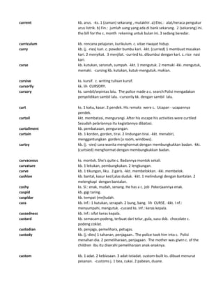 current kb. arus. -ks. 1 (zaman) sekarang , mutakhir. a) Elec.: alat/neraca pengukur
arus listrik. b) Fin.: jumlah uang yang ada di bank sekarang. 2 (sekarang) ini.
the bill for the c. month rekening untuk bulan ini. 3 sedang beredar.
curriculum kb. rencana pelajaran, kurikulum. c. vitae riwayat hidup.
curry kb. (j. -ries) kari. c. powder bumbu kari. -kkt. (curried) 1 membuat masakan
kari. 2 menyikat. 3 menjilat. -curried ks. dibumbui dengan kari. c. rice nasi
kari.
curse kb. kutukan, seranah, sumpah. -kkt. 1 mengutuk. 2 memaki -kki. mengutuk,
memaki. -cursing kb. kutukan, kutuk-mengutuk. makian.
cursive ks. kursif. c. writing tulisan kursif.
cursorIly kk. lih CURSORY.
cursory ks. sambil/sepintas lalu. The police made a c. search Polisi mengadakan
penyelidikan sambil lalu. -cursorily kk. dengan sambil lalu.
curt ks. 1 kaku, kasar. 2 pendek. His remaks were c. Ucapan - ucapannya
pendek.
curtail kkt. membatasi, mengurangi. After his escape his activities were curtiled
Sesudah pelariannya itu kegiatannya dibatasi.
curtailment kb. pembatasan, pengurangan.
curtain kb. 1 korden, gorden, tirai. 2 lindungan tirai. -kkt. menabiri,
menggantungkan gorden (a room, windows).
curtsy kb. (j. -sies) cara wanita menghormat dengan membungkukkan badan. -kki.
(curtsied) menghormat dengan membungkukkan badan.
curvaceous ks. montok. She's quite c. Badannya montok sekali.
curvature kb. 1 lekukan, pembungkukan. 2 lengkungan.
curve kb. 1 tikungan, liku. 2 garis. -kkt. membelokkan. -kki. membelok.
cushion kb. bantal, kasur kecil,alas duduk. -kkt. 1 melindungi dengan bantalan. 2
melengkapi dengan bantalan.
cushy ks. Sl.: enak, mudah, senang. He has a c. job Pekerjaannya enak.
cuspid kb. gigi taring.
cuspidar kb. tempat (me)ludah.
cuss kb. Inf.: 1 kutukan, serapah. 2 bung, bang. lih CURSE. -kkt. I nf.:
menyumpahi, mengutuk. -cussed ks. Inf.: keras kepala.
cussedness kb. Inf.: sifat keras kepala.
custard kb. semacam podeng, terbuat dari telur, gula, susu dsb. chocolate c.
podeng coklat.
custodian kb. penjaga, pemelihara, petugas.
custody kb. (j.-dies) 1 tahanan, penjagaan.. The police took him into c. Polisi
menahan dia. 2 pemeliharaan, penjagaan. The mother was given c. of the
children Ibu itu diserahi pemeliharaan anak-anaknya.
custom kb. 1 adat. 2 kebiasaan. 3 adat-istiadat. custom-built ks. dibuat menurut
pesanan. -customs j. 1 bea, cukai. 2 pabean, duane.
 