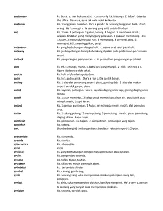 customary ks. biasa. c. law hukum adat. -customarily kk. biasanya. C. I don't drive to
the office Biasanya, saya tak naik mobil ke kantor.
customer kb. 1 langganan, nasabah. He's a good c. Ia seorang langganan baik. 2 Inf.:
orang. He 's a rough c. Ia seorang yang sulit untuk dihadapi.
cut kb. 1 luka. 2 potongan. 3 galian, lubang. 4 bagian. 5 membolos. 6 Inf.;
ucapan, tindakan yang menyinggung perasaan. 7 pukulan memotong. -kki.
1 tajam. 2 menusuk/melukai hati. 3 memotong. 4 berhenti, stop. 5
menyayat. 6 Sl.: meninggalkan, pergi.
cutaneous ks. yang berhubungan dengan kulit. c. nerve urat saraf pada kulit.
cutaway kb. jas berpotongan lancip kebelakang dipakai pada pertemuan-pertemuan
resmi.
cutback kb. pengurangan, penyusutan. c. in production pengurangan produksi.
cute ks. Inf.: 1 mungil, manis. c. baby bayi yang mungil. 2 elok. She has a c.
figure Badannya elok sekali.
cuticle kb. kulit ari/luar/selaput/adam.
cutie kb. Inf.: gadis cantik. She's a real c. Dia cantik benar.
cutlery kb. 1 alat-alat pemotong seperti pisau, gunting dsb. 2 alat-alat makan
seperti sendok,garpu, pisau.
cutlet kb. sayatan, potongan. veal c. sayatan daging anak sapi, goreng daging anak
lembu.
cutoff kb. 1 jalan memintas. 2 kelep untuk mematikan aliran air, arus listrik atau
minyak mesin, (stop) keran.
cutout kb. 1 gambar guntingan. 2 Auto.: ket-ot (pada mesin mobil), alat pemutus
arus.
cutter kb. 1 tukang potong. 2 mesin potong. 3 pemotong. meat c. pisau pemotong
daging. 4 Nav.: kapal layar.
cutthroat kb. pembunuh. -ks. tajam. c. competition persaingan yang tajam.
cuttlefish kb. sotong.
cwt. (hundredweight) timbangan berat berdasar ratusan seperti 100 pon.
cyanamide kb. sianamida.
cyanide kb. sianida.
cybernetics kb. sibernetika.
cycle cycle
cyclic(al) ks. yang berhubungan dengan masa peredaran atau putaran.
cyclist kb. pengendara sepeda.
cyclone kb. tofan, topan, taufan.
cyclotron kb. siklotren, mesin pemecah atom.
cylindrical ks. berbentuk silinder.
cymbal kb. canang, gembreng.
cynic kb. seorang yang suka memperolok-olokkan pekerjaan orang lain,
pengejek.
cynical ks. sinis, suka memperolok-olokkan, bersifat mengejek. He' a very c. person
Ia seorang yang sangat suka memperolok-olokkan..
cynicism kb. sinisme, perolok-olok.
 