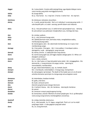dagger kb. 1 pisau belati. 2 tanda salib/ palang/silang juga dipakai didepan nama-
nama mereka yang telah meninggal/anumerta.
dahlia kb. bunga dahlia.
daily kb. (j. -lies) harian. -ks. 1 tiap hari. 2 harian. 3 sehari-hari. -kk. tiap hari.
daintiness kb. kehalusan, kelezatan, kecantikan.
dainty ks. 1 cantik, pandai bersolek. She's a d. individual Ia seorang yang cantik. 2
suka berpilih-pilih. a d. eater seorang pemilih dalam soal makanan.
dairy kb. (j. -ries) perusahaan susu. d. cattle ternak sapi penghasil susu. -dairying
kb. perusahaan susu pekerjaan menghasilkan susu, mentega dan keju.
dais kb. mimbar, podium.
daisy kb. (j. -sies) semacam bunga aster.
dally kki. (dalled) bermain-main, bermalas-malas, menghabiskan waktu,
membuang-buang waktu.
dam kb. bendung(an), dam. -kki. (dammed) membendung. to d. (up) a river
membendung sungai.
damage kb. 1 kerusakan. 2 kerugian. -kkt. 1 merusakkan. 2 mendapat cedera. -
damaged ks. rusak. -damaging ks. yang merusak.
damask kb. damas, kimcha. d. tablecloth kain-meja damas.
dame kb. wanita (yang agak tua). (Di Inggris dipakai sebagai gelar) Sl.: What a d.!
Alangkah cantiknya.!
dammit kseru. celaka, sompret.
damn kb., ks. I don't give a d. Saya tak peduli sama sekali. -kkt. menggagalkan. -the
damned kb., j. orang terkutuk. kk sangat, terlalu. -damning ks.
mencelakakan, memberatkan.
damp kb. gas, kabut (kelembaban), uap. -ks. lembah, basah.
dampen kkt. 1 membasahi, melembabkan. 2 mengurangi, memperkecil.
damper kb. alat pengatur api kompor. The death of the leader put a d. on all social
activities Kematian pemimpin itu mengurangi semua kegiatan sosial.
dampness kb. kelembaban, keadaan lembab.
damsel kb. gadis, anak dara.
damson kb. buah, semacam prem.
dan. (Danish) yang bertautan dengan Denmark.
dance kb. 1 tari(an) 2 dansa. -kkt., kki. berdansa. -dancing kb. berdansa
dancer kb. penari.
dandelion kb. semacam rumput yang bunganya kuning.
dander kb. kemarahan, amarah. Mention of certain people gets his d. up Menyebut
nama orang-orang tertentu membangkitkan amarahnya.
dandruff kb. sindap, ketombe, kelemumur.
dandy kb. (j. -dies) pesolek. -ks. Sl.: bagus, sangat baik. That's a d. car Itu mobil
yang bagus sekali. d. idea gagasan yang baik sekali.
dane kb., ks. orang Denmark.
 